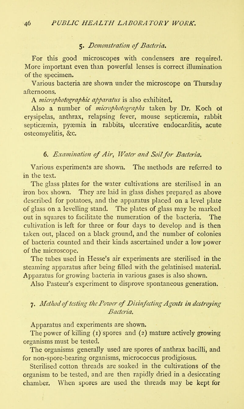5. Demonstration of Bacteria, For this good microscopes with condensers are required. More important even than powerful lenses is correct illumination of the specimen. Various bacteria are shown under the microscope on Thursday afternoons. A microphotographic apparatus is also exhibited. Also a number of inicrophotographs taken by Dr. Koch ot erysipelas, anthrax, relapsing fever, mouse septicaemia, rabbit septicaemia, pyaemia in rabbits, ulcerative endocarditis, acute osteomyelitis, &c. 6. ExaminatioTi of Air, Water and Soil for Bacteria, Various experiments are shown. The methods are referred to in the text. The glass plates for the water cultivations are sterilised in an iron box shown. They are laid in glass dishes prepared as above described for potatoes, and the apparatus placed on a level plate of glass on a levelling stand. The plates of glass may be marked out in squares to facilitate the numeration of the bacteria. The cultivation is left for three or four days to develop and is then taken out, placed on a black ground, and the number of colonies of bacteria counted and their kinds ascertained under a low power of the microscope. The tubes used in Hesse's air experiments are sterilised in the steaming apparatus after being filled with the gelatinised material. Apparatus for growing bacteria in various gases is also shown. Also Pasteur's experiment to disprove spontaneous generation. 7. Method of testing the Power of Disinfecti?tg Agents in destroying Bacteria. Apparatus and experiments are shown. The power of killing (i) spores and (2) mature actively growing organisms must be tested. The organisms generally used are spores of anthrax bacilli, and for non-spore-bearing organisms, micrococcus prodigiosus. Sterilised cotton threads are soaked in the cultivations of the organism to be tested, and are then rapidly dried in a desiccating chamber. When spores are used the threads may be kept for