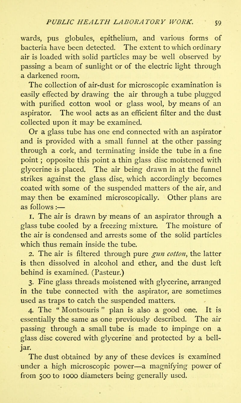 wards, pus globules, epithelium, and various forms of bacteria have been detected. The extent to which ordinary air is loaded with solid particles may be well observed by passing a beam of sunlight or of the electric light through a darkened room. The collection of air-dust for microscopic examination is easily effected by drawing the air through a tube plugged with purified cotton wool or glass wool, by means of an aspirator. The wool acts as an efficient filter and the dust collected upon it may be examined. Or a glass tube has one end connected with an aspirator and is provided with a small funnel at the other passing through a cork, and terminating inside the tube in a fine point; opposite this point a thin glass disc moistened with glycerine is placed. The air being drawn in at the funnel strikes against the glass disc, which accordingly becomes coated with some of the suspended matters of the air, and may then be examined microscopically. Other plans are as follows:— 1. The air is drawn by means of an aspirator through a glass tube cooled by a freezing mixture. The moisture of the air is condensed and arrests some of the solid particles which thus remain inside the tube. 2. The air is filtered through pure gun cotton^ the latter is then dissolved in alcohol and ether, and the dust left behind is examined. (Pasteur.) 3. Fine glass threads moistened with glycerine, arranged in the tube connected with the aspirator, are sometimes used as traps to catch the suspended matters. 4. The  Montsouris  plan is also a good one. It is essentially the same as one previously described. The air passing through a small tube is made to impinge on a glass disc covered with glycerine and protected by a bell- jar. The dust obtained by any of these devices is examined under a high microscopic power—a magnifying power of from 500 to 1000 diameters being generally used.