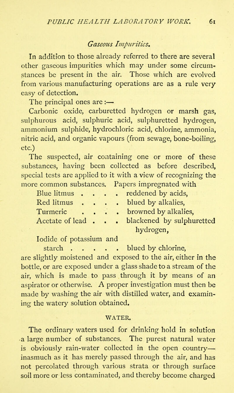 Gaseous hnpitrities. In addition to those already referred to there are several other gaseous impurities which may under some circum- stances be present in the air. Those which are evolved from various manufacturing operations are as a rule very easy of detection. The principal ones are :— Carbonic oxide, carburetted hydrogen or marsh gas, sulphurous acid, sulphuric acid, sulphuretted hydrogen, ammonium sulphide, hydrochloric acid, chlorine, ammonia, nitric acid, and organic vapours (from sewage, bone-boiling, etc.) The suspected, air containing one or more of these substances, having been collected as before described, special tests are applied to it with a view of recognizing the more common substances. Papers impregnated with . reddened by acids, . blued by alkalies, . browned by alkalies, . blackened by sulphuretted hydrogen, Iodide of potassium and starch blued by chlorine, are slightly moistened and exposed to the air, either in the bottle, or are exposed under a glass shade to a stream of the air, which is made to pass through it by means of an aspirator or otherwise. A proper investigation must then be made by washing the air with distilled water, and examin- ing the watery solution obtained. WATER. The ordinary waters used for drinking hold in solution -a large number of substances. The purest natural water is obviously rain-water collected in the open country— inasmuch as it has merely passed through the air, and has not percolated through various strata or through surface soil more or less contaminated, and thereby become charged Blue litmus , Red litmus Turmeric Acetate of lead