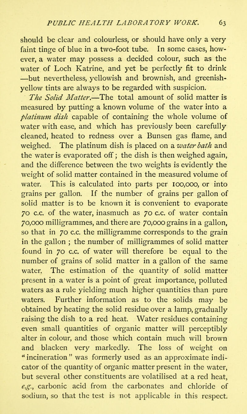 should be clear and colourless, or should have only a very- faint tinge of blue in a two-foot tube. In some cases, how- ever, a water may possess a decided colour, such as the water of Loch Katrine, and yet be perfectly fit to drink —but nevertheless, yellowish and brownish, and greenish- yellow tints are always to be regarded with suspicion. The Solid Matter,—The total amount of solid matter is measured by putting a known volume of the water into a platinum dish capable of containing the whole volume of water with ease, and which has previously been carefully cleaned, heated to redness over a Bunsen gas flame, and weighed. The platinum dish is placed on a water bath and the water is evaporated off; the dish is then weighed again, and the difference between the two weights is evidently the weight of solid matter contained in the measured volume of water. This is calculated into parts per 100,000, or into grains per gallon. If the number of grains per gallon of solid matter is to be known it is convenient to evaporate 70 c.c. of the water, inasmuch as 70 c.c. of water contain 70,000 milligrammes, and there are 70,000 grains in a gallon, so that in 70 c.c. the milligramme corresponds to the grain in the gallon ; the number of milligrammes of solid matter found in 70 c.c. of water will therefore be equal to the number of grains of solid matter in a gallon of the same water. The estimation of the quantity of solid matter present in a water is a point of great importance, polluted waters as a rule yielding much higher quantities than pure waters. Further information as to the solids may be obtained by heating the solid residue over a lamp, gradually raising the dish to a red heat. Water residues containing even small quantities of organic matter will perceptibly alter in colour, and those which contain much will brown and blacken very markedly. The loss of weight on  incineration  was formerly used as an approximate indi- cator of the quantity of organic matter present in the water, but several other constituents are volatilised at a red heat, e.g., carbonic acid from the carbonates and chloride of sodium, so that the test is not applicable in this respect.