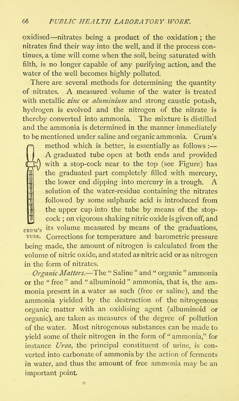 oxidised—nitrates being a product of the oxidation ; the nitrates find their way into the well, and if the process con- tinues, a time will come when the soil, being saturated with filth, is no longer capable of any purifying action, and the water of the well becomes highly polluted. There are several methods for determining the quantity of nitrates. A measured volume of the water is treated with metallic zinc or aluminhmi and strong caustic potash, hydrogen is evolved and the nitrogen of the nitrate is thereby converted into ammonia. The mixture is distilled and the ammonia is determined in the manner immediately to be mentioned under saline and organic ammonia. Crum's method which is better, is essentially as follows :— A graduated tube open at both ends and provided ^ with a stop-cock near to the top (see Figure) has the graduated part completely filled with mercury, the lower end dipping into mercury in a trough. A solution of the water-residue containing the nitrates followed by some sulphuric acid is introduced from the upper cup into the tube by means of the stop- cock ; on vigorous shaking nitric oxide is given off, and [^.g its volume measured by means of the graduations, TUBE. Corrections for temperature and barometric pressure being made, the amount of nitrogen is calculated from the volume of nitric oxide, and stated as nitric acid or as nitrogen in the form of nitrates. Organic Matters.—Th.^  Saline  and  organic  ammonia or the  free  and  albuminoid  ammonia, that is, the am- monia present in a water as such (free or saline), and the ammonia yielded by the destruction of the nitrogenous organic matter with an oxidising agent (albuminoid or organic), are taken as measures of the degree of pollution of the water. Most nitrogenous substances can be made to yield some of their nitrogen in the form of  ammonia, for instance Urea^ the principal constituent of urine, is con- verted into carbonate of ammonia by the action of ferments in water, and thus the amount of free ammonia may be an important point.