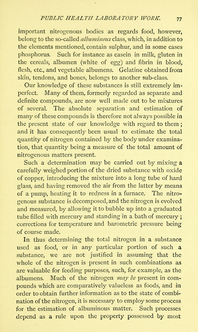 important nitrogenous bodies as regards food, however, belong to the so-called albuininotts class, which, in addition to the elements mentioned, contain sulphur, and in some cases phosphorus. Such for instance as casein in milk, gluten in the cereals, albumen (white of egg) and fibrin in blood, flesh, etc., and vegetable albumens. Gelatine obtained from skin, tendons, and bones, belongs to another sub-class. Our knowledge of these substances is still extremely im- perfect. Many of them, formerly regarded as separate and definite compounds, are now well made out to be mixtures of several. The absolute separation and estimation of many of these compounds is therefore not always possible in the present state of our knowledge with regard to them ; and it has consequently been usual to estimate the total quantity of nitrogen contained by the body under examina- tion, that quantity being a measure of the total amount of nitrogenous matters present. Such a determination may be carried out by mixing a carefully weighed portion of the dried substance with oxide of copper, introducing the mixture into a long tube of hard glass, and having removed the air from the latter by means of a pump, heating it to redness in a furnace. The nitro- genous substance is decomposed, and the nitrogen is evolved and measured, by allowing it to bubble up into a graduated tube filled with mercury and standing in a bath of mercury ; corrections for temperature and barometric pressure being of course made. In thus determining the total nitrogen in a substance used as food, or in any particular portion of such a substance, we are not justified in assuming that the whole of the nitrogen is present in such combinations as are valuable for feeding purposes, such, for example, as the albumens. Much of the nitrogen may be present in com- pounds which are comparatively valueless as foods, and in order to obtain further information as to the state of combi- nation of the nitrogen, it is necessary to employ some process for the estimation of albuminous matter. Such processes depend as a rule upon the property possessed by most