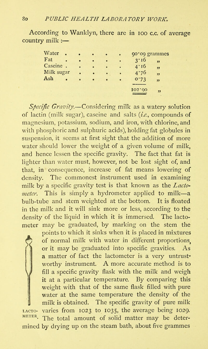 So P UBLIC HE A L TH LA BORA TOR V WORK, According to Wanklyn, there are in loo c.c. of average country milk :— Water 90*09 grammes Fat 3-16 „ Caseine . . , . . 4*16 „ Milk sugar , . . , 4-76 „ Ash 0-73 „ 102-90 Specific Gravity.—Considering milk as a watery solution of lactin (milk sugar), caseine and salts (i.e., compounds of magnesium, potassium, sodium, and iron, with chlorine, and with phosphoric and sulphuric acids), holding fat globules in suspension, it seems at first sight that the addition of more water should lower the weight of a given volume of milk, and hence lessen the specific gravity. The fact that fat is lighter than water must, however, not be lost sight of, and that, in consequence, increase of fat means lowering of density. The commonest instrument used in examining milk by a specific gravity test is that known as the Lacto- meter. This is simply a hydrometer applied to milk—a bulb-tube and stem weighted at the bottom. It is floated in the milk and it will sink more or less, according to the density of the liquid in which it is immersed. The lacto- meter may be graduated, by marking on the stem the points to which it sinks when it is placed in mixtures fi) of normal milk with water in different proportions^ \ or it may be graduated into specific gravities. As I a matter of fact the lactometer is a very untrust- ! worthy instrument. A more accurate method is to \l) fill a specific gravity flask with the milk and weigh it at a particular temperature. By comparing this weight with that of the same flask filled with pure water at the same temperature the density of the milk is obtained. The specific gravity of pure milk LACTo- varies from 1023 to 1035, the average being 1029. METER amount of solid matter may be deter- mined by drying up on the steam bath, about five grammes
