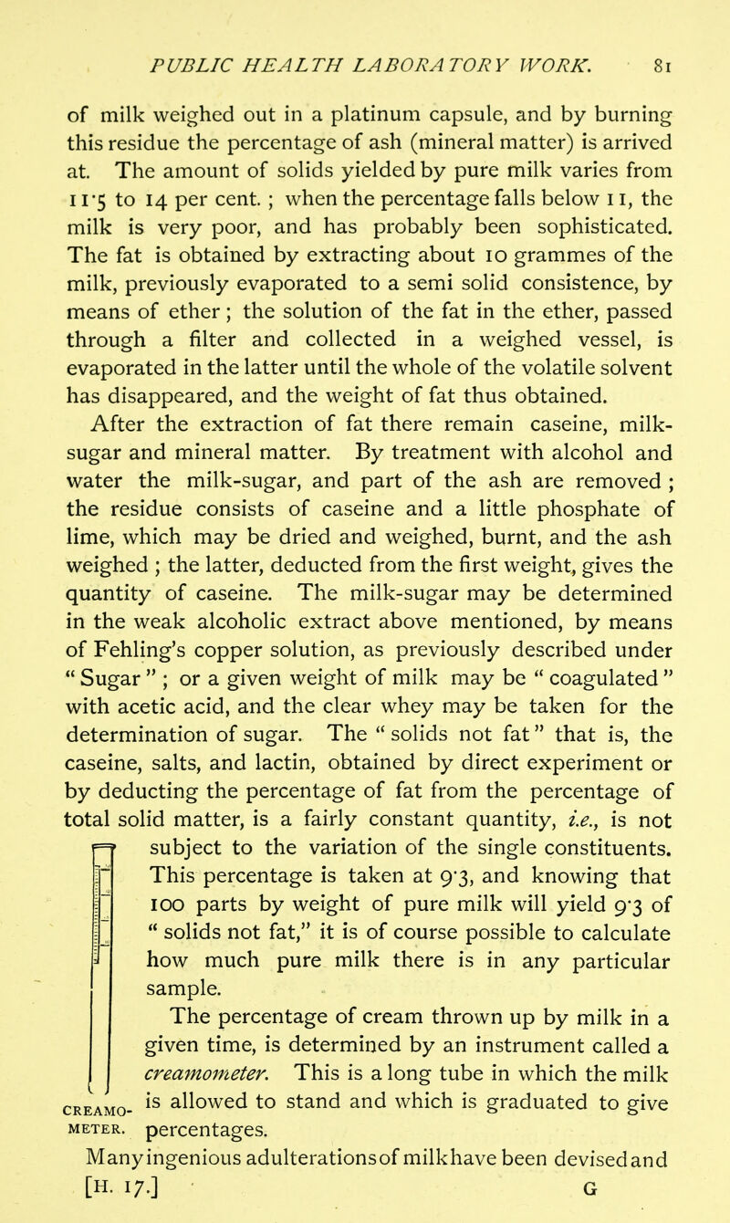 of milk weighed out in a platinum capsule, and by burning this residue the percentage of ash (mineral matter) is arrived at. The amount of solids yielded by pure milk varies from 11*5 to 14 per cent ; when the percentage falls below 11, the milk is very poor, and has probably been sophisticated. The fat is obtained by extracting about 10 grammes of the milk, previously evaporated to a semi solid consistence, by means of ether; the solution of the fat in the ether, passed through a filter and collected in a weighed vessel, is evaporated in the latter until the whole of the volatile solvent has disappeared, and the weight of fat thus obtained. After the extraction of fat there remain caseine, milk- sugar and mineral matter. By treatment with alcohol and water the milk-sugar, and part of the ash are removed ; the residue consists of caseine and a little phosphate of lime, which may be dried and weighed, burnt, and the ash weighed ; the latter, deducted from the first weight, gives the quantity of caseine. The milk-sugar may be determined in the weak alcoholic extract above mentioned, by means of Fehling's copper solution, as previously described under  Sugar  ; or a given weight of milk may be  coagulated  with acetic acid, and the clear whey may be taken for the determination of sugar. The  solids not fat that is, the caseine, salts, and lactin, obtained by direct experiment or by deducting the percentage of fat from the percentage of total solid matter, is a fairly constant quantity, i.e.^ is not =? subject to the variation of the single constituents. IThis percentage is taken at 9*3, and knowing that 100 parts by weight of pure milk will yield 9*3 of  solids not fat, it is of course possible to calculate how much pure milk there is in any particular sample. The percentage of cream thrown up by milk in a given time, is determined by an instrument called a creamoineter. This is a long tube in which the milk cREAMo- allowed to stand and which is graduated to give METER, percentages. Many ingenious adulterations of milkhave been devisedand [H. 17.] G