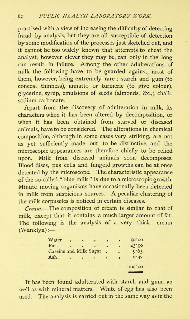 practised with a view of increasing the difficulty of detecting fraud by analysis, but they are all susceptible of detection by some modification of the processes just sketched out, and it cannot be too widely known that attempts to cheat the analyst, however clever they may be, can only in the long run result in failure. Among the other adulterations of milk the following have to be guarded against, most of them, however, being extremely rare ; starch and gum (to conceal thinness), annatto or turmeric (to give colour), glycerine, syrup, emulsions of seeds (almonds, &c.,), chalk, sodium carbonate. Apart from the discovery of adulteration in milk, its characters when it has been altered by decomposition, or when it has been obtained from starved or diseased animals, have to be considered. The alterations in chemical composition, although in some cases very striking, are not as yet sufficiently made out to be distinctive, and the microscopic appearances are therefore chiefly to be relied upon. Milk from diseased animals soon decomposes. Blood discs, pus cells and fungoid growths can be at once detected by the microscope. The characteristic appearance of the so-called  blue milk  is due to a microscopic growth. Minute moving organisms have occasionally been detected in milk from suspicious sources. A peculiar clustering of the milk corpuscles is noticed in certain diseases. Cream,—The composition of cream is similar to that of milk, except that it contains a much larger amount of fat. The following is the analysis of a very thick cream (Wanklyn) Water Fat. Caseine and Milk Sugar Ash. 50*00 43-90 5-63 0-47 00*00 It has been found adulterated with starch and gum, as well as with mineral matters. White of egg has also been used. The analysis is carried out in the same way as in the