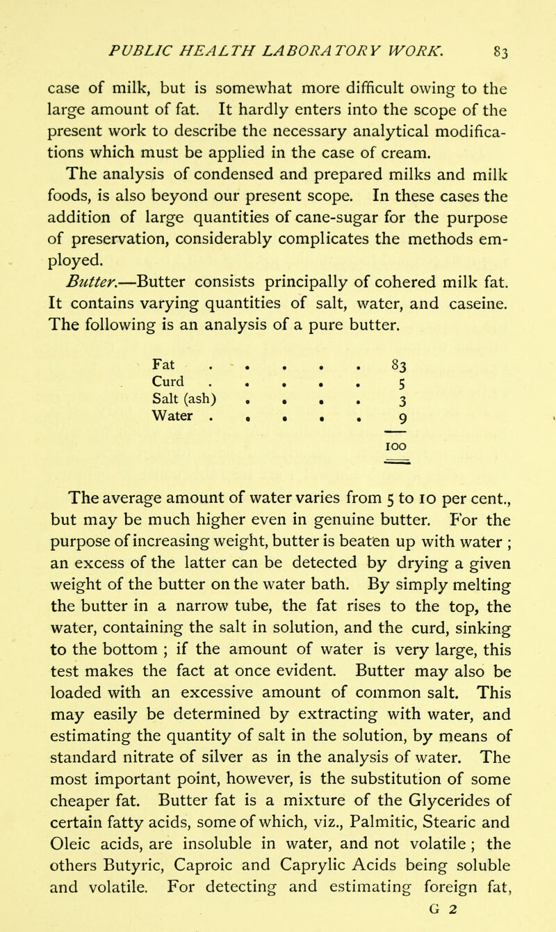 case of milk, but is somewhat more difficult owing to the large amount of fat. It hardly enters into the scope of the present work to describe the necessary analytical modifica- tions which must be applied in the case of cream. The analysis of condensed and prepared milks and milk foods, is also beyond our present scope. In these cases the addition of large quantities of cane-sugar for the purpose of preservation, considerably complicates the methods em- ployed. Butter.—Butter consists principally of cohered milk fat. It contains varying quantities of salt, water, and caseine. The following is an analysis of a pure butter. Fat 83 Curd 5 Salt (ash) • • • . 3 Water . • . • • 9 100 The average amount of water varies from 5 to 10 per cent., but may be much higher even in genuine butter. For the purpose of increasing weight, butter is beaten up with water ; an excess of the latter can be detected by drying a given weight of the butter on the water bath. By simply melting the butter in a narrow tube, the fat rises to the top, the water, containing the salt in solution, and the curd, sinking to the bottom ; if the amount of water is very large, this test makes the fact at once evident. Butter may also be loaded with an excessive amount of common salt. This may easily be determined by extracting with water, and estimating the quantity of salt in the solution, by means of standard nitrate of silver as in the analysis of water. The most important point, however, is the substitution of some cheaper fat. Butter fat is a mixture of the Glycerides of certain fatty acids, some of which, viz.. Palmitic, Stearic and Oleic acids, are insoluble in water, and not volatile ; the others Butyric, Caproic and Caprylic Acids being soluble and volatile. For detecting and estimating foreign fat,