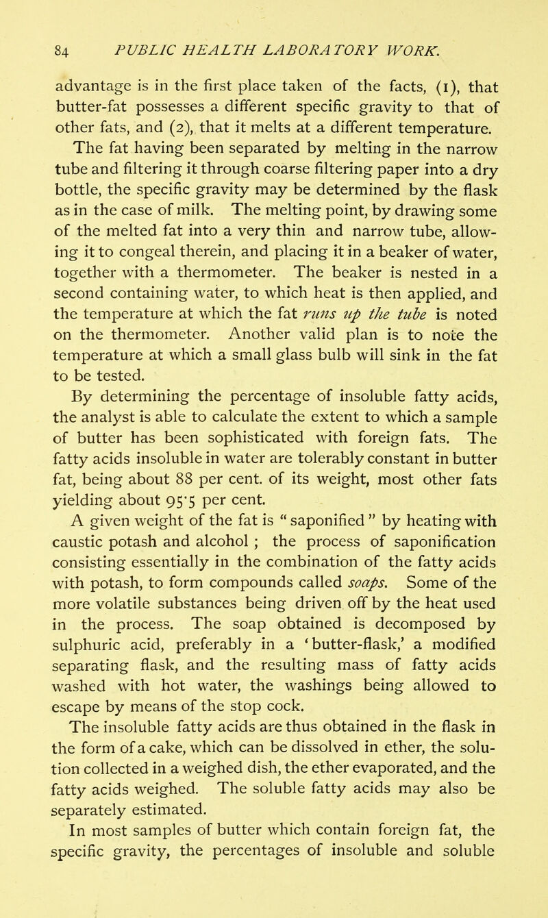 advantage is in the first place taken of the facts, (i), that butter-fat possesses a different specific gravity to that of other fats, and (2), that it melts at a different temperature. The fat having been separated by melting in the narrow tube and filtering it through coarse filtering paper into a dry bottle, the specific gravity may be determined by the flask as in the case of milk. The melting point, by drawing some of the melted fat into a very thin and narrow tube, allow- ing it to congeal therein, and placing it in a beaker of water, together with a thermometer. The beaker is nested in a second containing water, to which heat is then applied, and the temperature at which the fat runs up the tube is noted on the thermometer. Another valid plan is to note the temperature at which a small glass bulb will sink in the fat to be tested. By determining the percentage of insoluble fatty acids, the analyst is able to calculate the extent to which a sample of butter has been sophisticated with foreign fats. The fatty acids insoluble in water are tolerably constant in butter fat, being about 88 per cent, of its weight, most other fats yielding about 95*5 per cent. A given weight of the fat is  saponified  by heating with caustic potash and alcohol ; the process of saponification consisting essentially in the combination of the fatty acids with potash, to form compounds called soaps. Some of the more volatile substances being driven off by the heat used in the process. The soap obtained is decomposed by sulphuric acid, preferably in a * butter-flask,' a modified separating flask, and the resulting mass of fatty acids washed with hot water, the washings being allowed to escape by means of the stop cock. The insoluble fatty acids are thus obtained in the flask in the form of a cake, which can be dissolved in ether, the solu- tion collected in a weighed dish, the ether evaporated, and the fatty acids weighed. The soluble fatty acids may also be separately estimated. In most samples of butter which contain foreign fat, the specific gravity, the percentages of insoluble and soluble