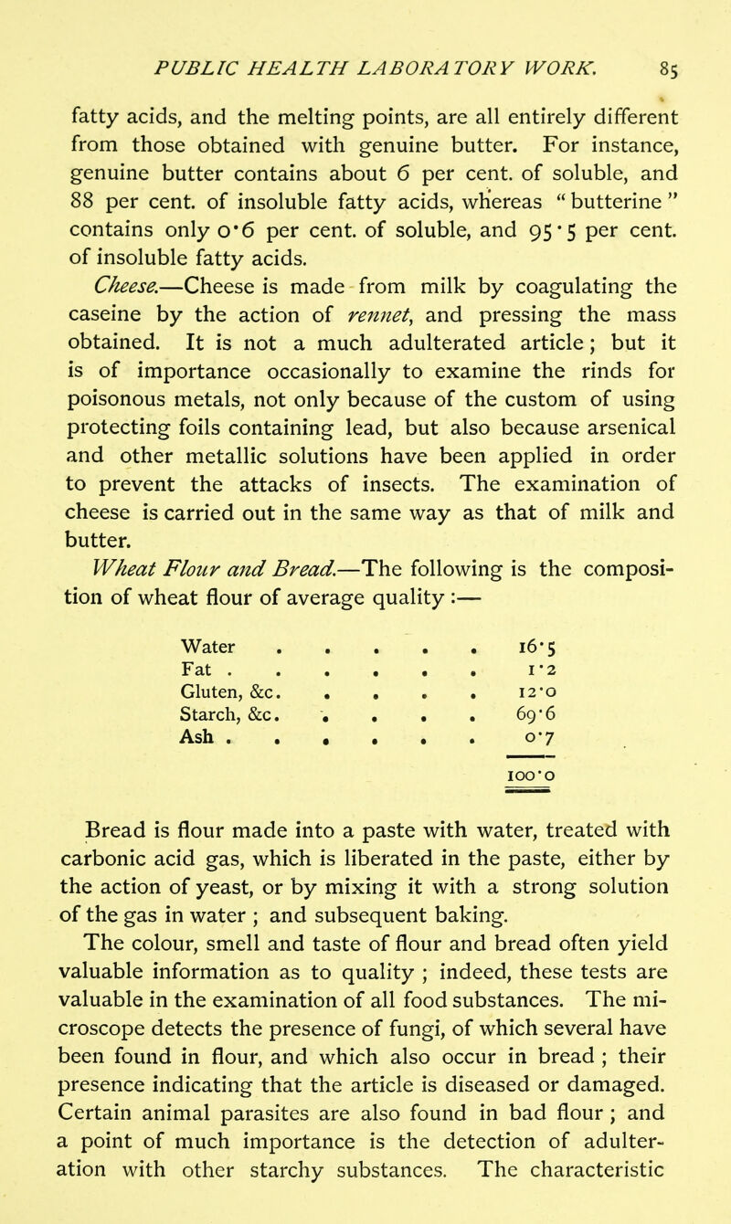 fatty acids, and the melting points, are all entirely different from those obtained with genuine butter. For instance, genuine butter contains about 6 per cent, of soluble, and 88 per cent, of insoluble fatty acids, whereas  butterine  contains only o*6 per cent, of soluble, and 95*5 per cent, of insoluble fatty acids. Cheese.—Cheese is made from milk by coagulating the caseine by the action of rennet, and pressing the mass obtained. It is not a much adulterated article; but it is of importance occasionally to examine the rinds for poisonous metals, not only because of the custom of using protecting foils containing lead, but also because arsenical and other metallic solutions have been applied in order to prevent the attacks of insects. The examination of cheese is carried out in the same way as that of milk and butter. Wheat Flour and Bread,—The following is the composi- tion of wheat flour of average quality :— Water 16*5 Fat 1*2 Gluten, &c 12*0 Starch, &c. , • . 69*6 Ash 0-7 100'O Bread is flour made into a paste with water, treated with carbonic acid gas, which is liberated in the paste, either by the action of yeast, or by mixing it with a strong solution of the gas in water ; and subsequent baking. The colour, smell and taste of flour and bread often yield valuable information as to quality ; indeed, these tests are valuable in the examination of all food substances. The mi- croscope detects the presence of fungi, of which several have been found in flour, and which also occur in bread ; their presence indicating that the article is diseased or damaged. Certain animal parasites are also found in bad flour ; and a point of much importance is the detection of adulter- ation with other starchy substances. The characteristic