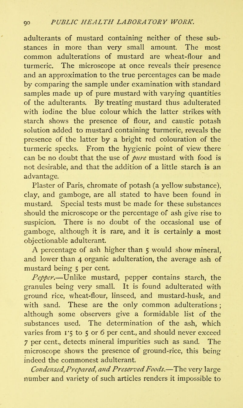 adulterants of mustard containing neither of these sub- stances in more than very small amount. The most common adulterations of mustard are wheat-flour and turmeric. The microscope at once reveals their presence and an approximation to the true percentages can be made by comparing the sample under examination with standard samples made up of pure mustard with varying quantities of the adulterants. By treating mustard thus adulterated with iodine the blue colour which the latter strikes with starch shows the presence of flour, and caustic potash solution added to mustard containing turmeric, reveals the presence of the latter by a bright red colouration of the turmeric specks. From the hygienic point of view there can be no doubt that the use of pure mustard with food is not desirable, and that the addition of a little starch is an advantage. Plaster of Paris, chromate of potash (a yellow substance), clay, and gamboge, are all stated to have been found in mustard. Special tests must be made for these substances should the microscope or the percentage of ash give rise to suspicion. There is no doubt of the occasional use of gamboge, although it is rare, and it is certainly a most objectionable adulterant. A percentage of ash higher than 5 would show mineral, and lower than 4 organic adulteration, the average ash of mustard being 5 per cent. Pepper,—Unlike mustard, pepper contains starch, the granules being very small. It is found adulterated with ground rice, wheat-flour, linseed, and mustard-husk, and with sand. These are the only common adulterations ; although some observers give a formidable list of the substances used. The determination of the ash, which varies from 1*5 to 5 or 6 per cent, and should never exceed 7 per cent., detects mineral impurities such as sand. The microscope shows the presence of ground-rice, this being indeed the commonest adulterant. Condensed, Prepared, and Preserved Foods.—The very large number and variety of such articles renders it impossible to