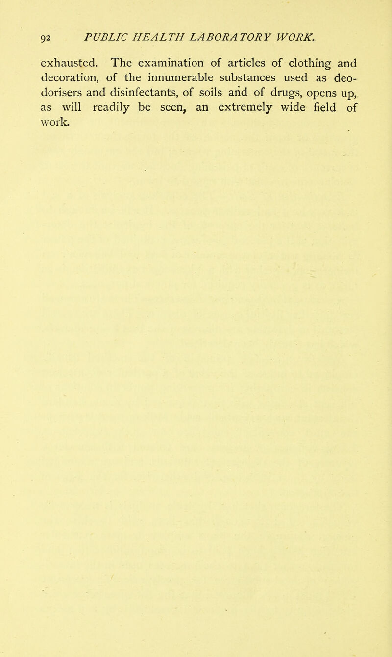 exhausted. The examination of articles of clothing and decoration, of the innumerable substances used as deo- dorisers and disinfectants, of soils arid of drugs, opens up, as will readily be seen, an extremely wide field of work.