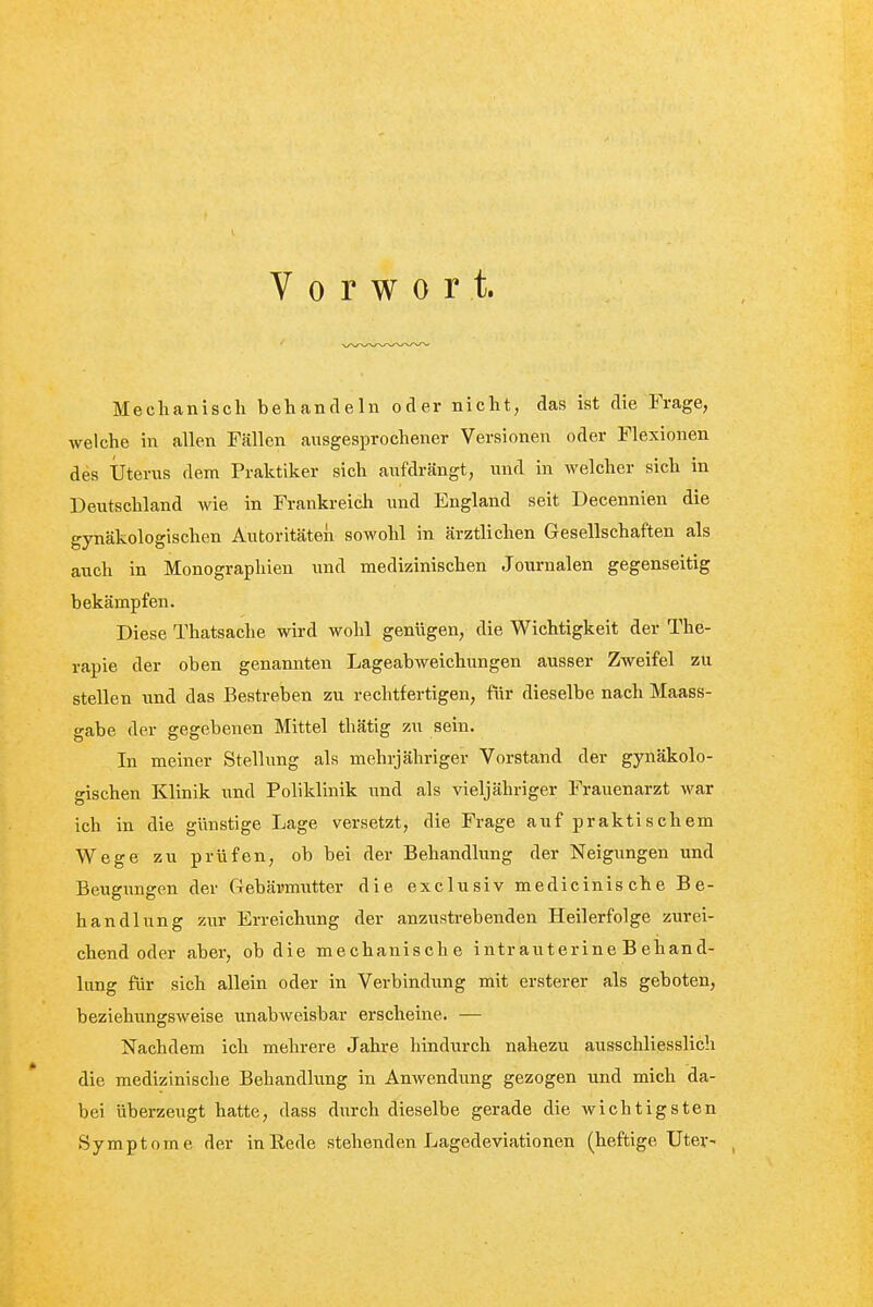 Vorwort. Mechanisch behandeln oder nicht, das ist die Frage, welche in allen Fällen ausgesprochener Versionen oder Flexionen des Uterus dem Praktiker sich aufdrängt, und in welcher sich in Deutschland wie in Frankreich und England seit Decennien die gynäkologischen Autoritäten sowohl in ärztlichen Gesellschaften als auch in Monographien und medizinischen Journalen gegenseitig bekämpfen. Diese Thatsache wird wohl genügen, die Wichtigkeit der The- rapie der oben genannten Lageabweichungen ausser Zweifel zu stellen und das Bestreben zu rechtfertigen, für dieselbe nach Maass- gabe der gegebenen Mittel thätig zu sein. In meiner Stellung als mehrjähriger Vorstand der gynäkolo- gischen Klinik und Poliklinik und als vieljähriger Frauenarzt war ich in die günstige Lage versetzt, die Frage auf praktischem Wege zu prüfen, ob bei der Behandlung der Neigungen und Beugungen der Gebärmutter die exclusiv medicinische Be- handlung zur Erreichung der anzustrebenden Heilerfolge zurei- chend oder aber, ob die mechanische intrauterine Behand- lung fiir sich allein oder in Verbindung mit ersterer als geboten, beziehungsweise unabweisbar erscheine. — Nachdem ich mehrere Jahre hindurch nahezu ausschliesslich die medizinische Behandlung in Anwendung gezogen und mich da- bei überzeugt hatte, dass durch dieselbe gerade die wichtigsten Symptome der in Rede stehenden Lagedeviationen (heftige Uter-