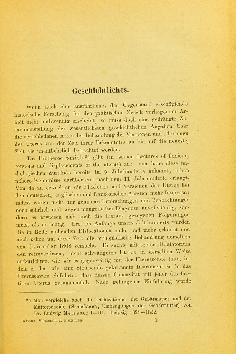 Geschichtliches. Wenn auch eine ausführliche, eleu Gegeustana erschöpfende historische Forschung für den praktischen Zweck vorliegender Ar- beit nicht nothwendig erscheint, so muss doch eine gedrängte Zu- sammenstellung der wesentlichsten geschichtlichen Angaben über die verschiedenen Arten der Behandlung der Versionen und Flexionen des Uterus von der Zeit ihrer Erkenntniss an bis auf die neueste, Zeit als unentbehrlich betrachtet werden. Dr. Protheroe Smitb*) gibt (in seinen Lectures of flexions, torsions and displacements of the uterus) an: man habe diese pa- thologischen Zustände bereits im 5. Jahrhunderte gekannt, allein nähere Kenntnisse darüber erst nach dem 11. Jahrhunderte erlangt. Von da an erweckten die Flexionen und Versionen des Uterus bei den deutschen, englischen und französischen Aerzten mehr Interesse; indess waren nicht nur genauere Erforschungen und Beobachtungen noch spärlich und wegen mangelhafter Diagnose unvollständig, son- dern es erwiesen sich auch die hieraus gezogenen Folgerungen meist als iinrichtig. Erst im Anfange unsers Jahrhunderts ^vurden die in Rede stehenden Dislocationen mehr und mehr erkannt und auch schon um diese Zeit die orthopädische Behandlung derselben von Oslander 1808 versucht. Er suchte mit seinem Dilatatorium - den retrovertirten, nicht schwangeren Uterus in derselben Weise aufzurichten, wie wir es gegenwärtig mit der Uterussonde thun, in- dem er das wie eine Steinsonde gekrümmte Instrument so in das Uteruscavum einführte, dass dessen Coucavität mit jener des flec- tirten Uterus zusammenfiel. Nach gelungener Einführung wurde •) Man vergleiche auch die Dislocationen der Gebärmutter und der Mutterscheide (.Schieflagen, Umbeugungen der Gebärmutter) von Dr. Ludwig Meissner I—III. Leipzig 1821—1822.