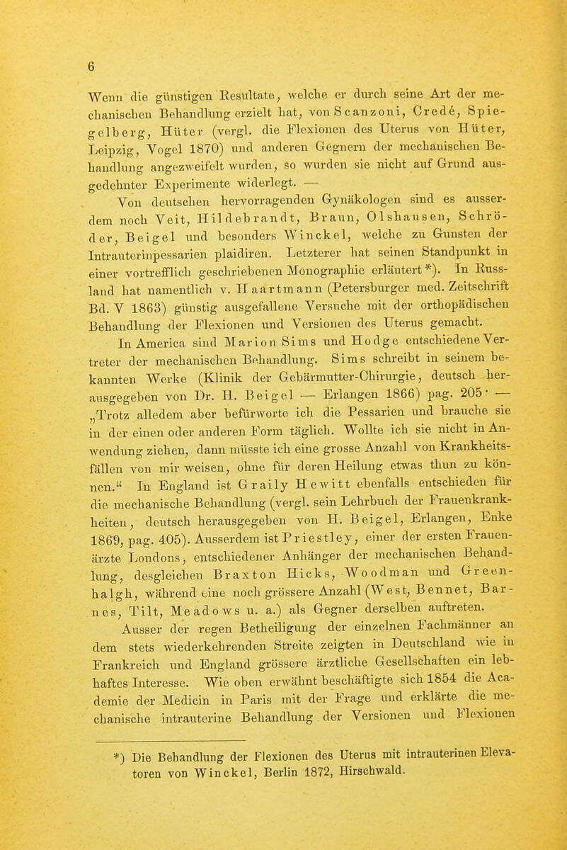 Wenn die günstigen Kesultate, welche er durch seine Art der me- chanischen Behandhing erzielt hat, vonScanzoni, Crede, Spie- gelberg, Hüter (vergl. die Flexionen des Uterus von Hüter, Leipzig, Vogel 1870) und anderen Gegnern der mechanischen Be- handlung angezweifelt wurden, so wurden sie nicht auf Grund aus- gedehnter Experimente widerlegt. — Von deutsclien hervorragenden Gynäkologen sind es ausser- dem noch Veit, Hildebrandt, Braun, Olshausen, Schrö- der, Beigel und besonders Winckel, welche zu Gunsten der Intrauterinpessarien plaidiren. Letzterer hat seinen Standpunkt in einer vortrefflich geschriebenen Monographie erläutert*). In Russ- land hat namentlich v. Haartmann (Petersburger med. Zeitschrift Bd. V 1863) günstig ausgefallene Versuche mit der orthopädischen Behandlung der Flexionen und Versionen des Uterus gemacht. In America sind Marion Sims und Hodge entschiedene Ver- treter der mechanischen Behandlung. Sims schreibt in seinem be- kannten Werke (Klinik der Gebärmutter-Chirurgie, deutsch her- ausgegeben von Dr. H. Beigel — Erlangen 1866) pag. 205' — „Trotz alledem aber befürworte ich die Pessarien und brauche sie in der einen oder anderen Form täglich. Wollte ich sie nicht in An- wendung ziehen, dann müsste ich eine grosse Anzahl von Krankheits- fällen von mir weisen, ohne für deren Heilung etwas thun zu kön- nen. In England ist Graily Hewitt ebenfalls entschieden für die mechanische Behandlung (vergl. sein Lehrbuch der Frauenkrank- heiten , deutsch herausgegeben von H. Beigel, Erlangen, Enke 1869, pag. 405). Ausserdem ist Pr iestley, einer der ersten Frauen- ärzte Londons, entschiedener Anhänger der mechanischen Behand- lung, desgleichen Braxton Hicks, Woodman und Green- halgh, während eine noch grössere Anzahl (West, Bennet, Bar- nes, Tilt, Meadows u. a.) als Gegner derselben auftreten. Ausser der regen Betheiligung der einzelnen Fachmänner an dem stets w iederkehrenden Streite zeigten in Deutschland wie in Frankreich und England grössere ärztliche Gesellschaften ein leb- haftes Interesse. Wie oben erwähnt beschäftigte sich 1854 die Aca- demie der Medicin in Paris mit der Frage und erklärte die me- chanische intrauterine Behandlung der Versionen und Flexionen *) Die Behandlung der Flexionen des Uterus mit intrauterinen Eleva- toren von Winckel, Berlin 1872, Hirschwald.