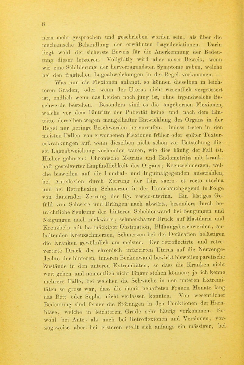 noni mehr gesproclicn imd geschrieben worden Hein, als über die mechanische Behandlung der erwähnten Lagedeviationen. Darin liegt wohl der sicherste Beweis für die Anerkennung der Bedeu- tung dieser letzteren. Vollgültig wird aber unser Beweis, wenn wir eine Schilderung der hervorragendsten Symptome geben, welche bei den fraglichen Lageabweichungen in der Eegel vorkommen. ■— Was nun die Flexionen anlangt, so können dieselben in leich- teren Graden, oder wenn der Uterus nicht wesentlich vergrössert ist, endlich wenn das Leiden noch jung ist, ohne irgendwelche Be- schwerde bestehen. Besonders sind es die angebprnen Flexionen, welche vor dem Eintritte der Pubertät keine und nach dem Ein- tritte derselben wegen mangelhafter Entwicklung des Organs in der Eegel nur geringe BeschAverden liervorrufen. Indess treten in den meisten Fällen von erworbenen Flexionen früher oder später Textur- erkrankungen auf, weim dieselben nicht schon vor Entstehung die- ser Lageabweicliung vorhanden waren, wie dies häufig der Fall ist. Hieher gehören: Chronische Metritis und Endometritis mit krank- haft gesteigerter Empfindliclikeit des Organs ; Kreuzschmerzen, wel- che bisweilen auf die Lumbal- und Inguinalgegenden ausstrahlen, bei Anteflexion durch Zerrung der Lig. sacro - et recto-uterina und bei Retroflexion Schmerzen in der Unterbauchgegend in Folge von dauernder Zeri-ung der lig. vesico-uterina. Ein lästiges Ge- fühl von Schwere und Drängen nach abwärts, besonders durch be- trächtliche Senkung der hinteren Scheidenwand bei Beugungen und Neigungen nach rückwärts : schmerzhafter Druck auf Mastdarm und Kreuzbein mit hartnäckiger Obstipation, Blähungsbeschwerden, an- haltenden Kreuzschmerzeu, Schmerzen bei der Defäcation belästigen die Kranken gewöhnlich am meisten. Der retroflectirte und retro- vertirte Druck des chronisch infarcirten Uterus auf die Nervenge- flechte der hinteren, inneren Beckenwand bewirkt bisweilen paretische Zustände in den unteren Extremitäten, so dass die Kranken nicht weit gehen und namentlich nicht länger stehen können; ja ich kenne mehrere Fälle, bei welchen die Schwäche in den unteren Extremi- täten so gross war, dass die damit behafteten Frauen Monate lang das Bett oder Sopha nicht verlassen konnten. Von wesentlicher Bedeutung sind ferner die Störungen in den Funktionen der Harn- blase, Avelche in leichterem Grade sehr häufig vorkommen. So- wohl bei Ante- als auch bei Eetroflexionen und Versionen, vor- zugsweise aber - bei ersteren stellt sich anfangs ein massiger, bei