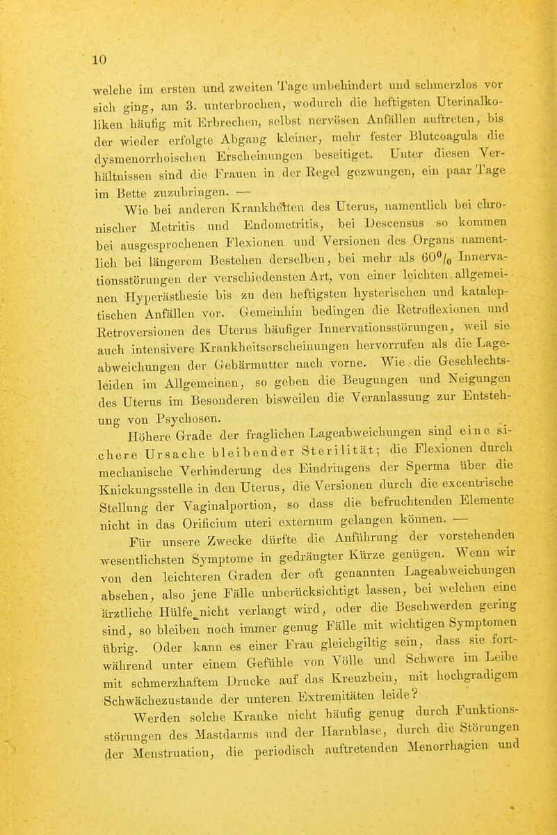 welche im ersten und zweiten Tage unbehindert und sclimerzlos vor sich ging, am 3. unterbrochen, wodurch die heftigsten Uterinalko- liken häufig mit Erbrechen, selbst nervösen Anlallen auftreten, bis der wieder erfolgte Abgang kleiner, mehr fester Blutcoagula die dysmenorrhoischen Erscheinungen beseitiget. Unter diesen Ver- hältnissen sind die Frauen in der Kegel gezwungen, ein paar Tage im Bette zuzubringen. ■— Wie bei anderen Krankheiten des Uterus, namentlich bei chro- nischer Metritis und Endometritis, bei Descensus so kommen bei ausgesprochenen Flexionen und Versionen des Organs nament- lich bei längerem Besteben derselben, bei mehr als 60/o Innerva- tionsstörungen der verschiedensten Art, von einer leichten allgemei- nen Hyperästhesie bis zu den heftigsten hysterischen und katalep- tischen Anfällen vor. Gemeinhin bedingen die Retroflexionen und Retroversionen des Uterus häufiger Innervationsstörungen, weil sie auch intensivere Krankheitserscheinungen hervorrufen als die Lage- abweichungen der Gebärmutter nach vorne. Wie .■ die Geschlechts- leiden im Allgemeinen, so geben die Beugungen und Neigungen des Uterus im Besonderen bisweilen die Veranlassung zur Entsteh- ung von Psychosen. Höhere Grade der fraglichen Lageabweichungen sind eine si- chere Ursache bleibender Sterilität; die Flexionen durch mechanische Verhinderung des Eindringens der Sperma über die Knickungsstellein den Uterus, die Versionen durch die excenti-ische Stellung der Vaginalportion, so dass die befruchtenden Elemente nicht in das Orificium uteri externum gelangen können. — Für unsere Zwecke dürfte die Anführung der vorstehenden wesentlichsten Symptome in gedrängter Kürze genügen. Wenn wir von den leichteren Graden der oft genannten Lageabweichungen absehen, also jene Fälle unberücksichtigt lassen, bei welchen eme ärztliche Hülfe nicht verlangt wird, oder die Beschwerden germg sind, so bleiben noch immer genug Fälle mit mchtigen Symptomen übrig. Oder kann es einer Frau gleichgiltig sein, dass sie fort- während unter einem Gefühle von Völle und Schwere im Leibe mit schmerzhaftem Drucke auf das Kreuzbein, mit hochgradigem Schwächezustande der unteren Extremitäten leide? Werden solche Kranke nicht häufig genug durch Funktions- störungen des Mastdarms und der Harnblase, durch die Störungen fler Menstruation, die periodisch auftretenden Menorrhagien und
