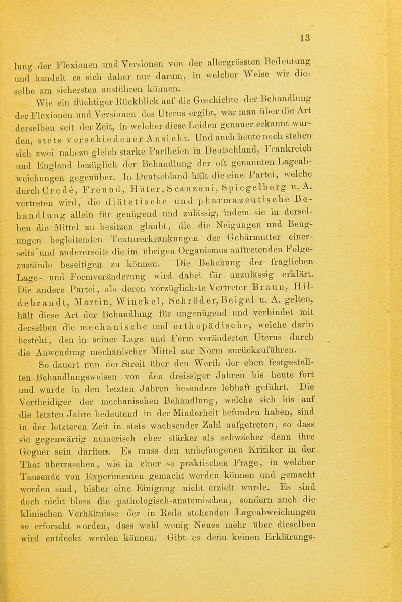 hing der Flexionen und Versionen von der allergrössten Bedeutung mul liivudelt es sich daher nur darum, in welcher Weise wir die- selbe am sichersten ausführen können. Wie ein flüchtiger Eückblick auf die Geschichte der Behandlung der Flexionen und Versionen des Uterus ergibt, war man über die Art derselben seit der Zeit, in welcher diese Leiden genauer erkannt wur- den, s t c t s V er s chi e d e n c r An s i ch t. Und auch heute noch stehen sich zwei nahezu gleich starke Partlieien in Deutschland, Frankreich und England bezüglich der Behandlung der oft genannten Lageab- weichungen gegenüber. In Deutschland hält die eine Partei, welche durchCrede, Freund, Hüter, S canzoni, Spiegelberg u.A. verti-eten wird, die diätetische und ijharmazeutische Be- handlung allein für genügend und zulässig, indem sie in dersel- ben die Mittel zu besitzen glaubt, die die Neigungen und Beug- ungen begleitenden Texturerkrankungen der Gebärmutter einer- seits'und andererseits die im übrigen Organismus auftretenden Folge- zustände beseitigen zu können. Die Behebung der fraglichen Lage- lind Formveränderung wird dabei für unzulässig erklärt. Die andere Partei, als deren vorzüglichste Vertreter Braun, Hil- debrandt, Martin, Winckel, Sehr öd er, Beigel u. A. gelten, hält diese Art der Behandlung für ungenügend und verbindet mit derselben die mechanische und orthopädische, welche darin besteht, den in seiner Lage und Form veränderten Uterus durch die Anwendung mechanischer Mittel zur Norm zurückzuführen. So dauert nun der Streit über den Werth der eben festgestell- ten Behandlungswelsen von den dreissiger Jahren bis heute fort und wurde in den letzten Jahren besonders lebhaft geführt. Die Vertheidiger der mechanischen Behandlung, welche sich bis auf die letzten Jahre bedeutend in der Minderheit befunden haben, sind in der letzteren Zeit in stets wachsender Zahl aufgetreten, so dass sie gegenwärtig numerisch eher stärker als schwächer denn ihre Gegner sein dürftei». Es muss den unbefangenen Kritiker in der That überraschen, wie in einer so praktischen Frage, in welcher Tausende von Experimenten gemacht werden können und gemacht worden sind, bisher eine Einigung nicht erzielt wurde. Es sind doch nicht bloss die pathologisch-anatomischen, sondern auch die klinischen Verhältnisse der in Eede stehenden Lageabweichungen so erforscht worden, dass wohl wenig Neues mehr über dieselben wird entdeckt werden können. Gibt es denn keinen Erklärungs-
