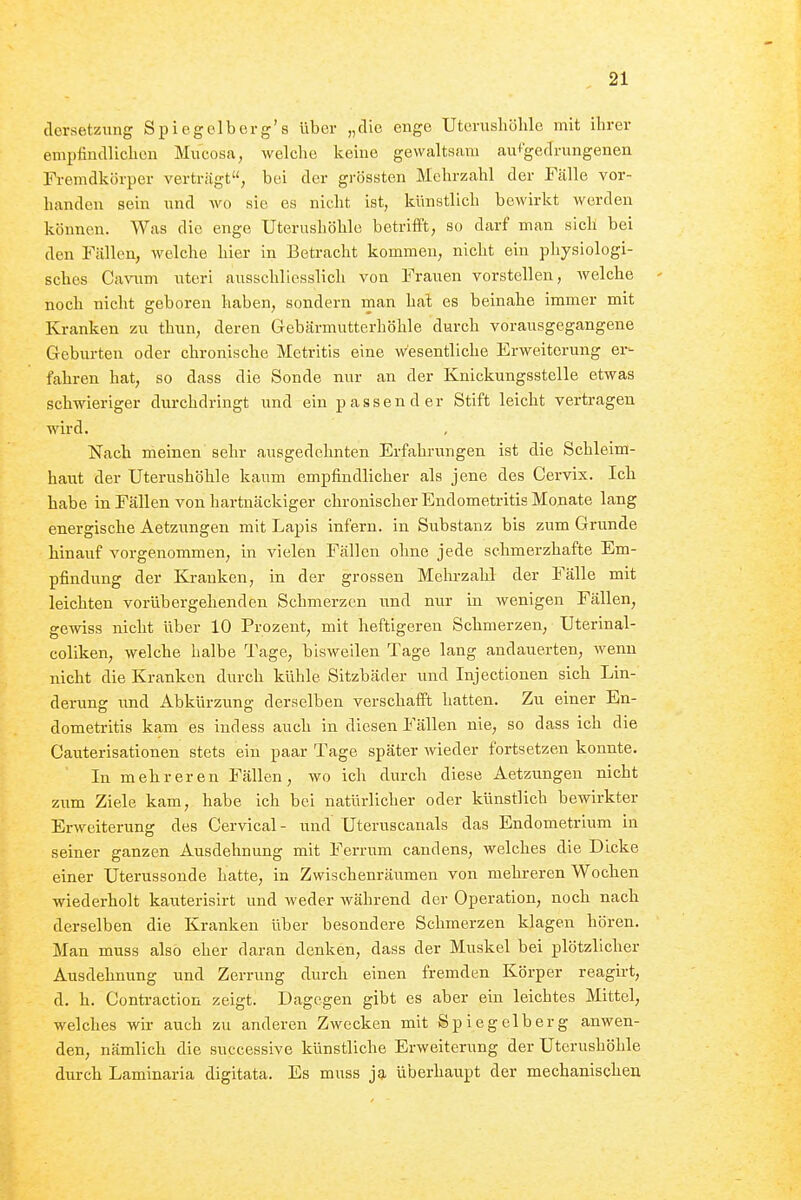 dorsetzung Spiegolberg's über „die enge Uterusliöhle mit ihrer empiiudliclicn Mucosa, welche keiue gewaltsam au+'gedrungenen Fi-emdkörper verträgt, bei der grössten Mehrzahl der Fälle vor- handen sein imd wo sie es nicht ist, künstlich beAvirkt werden können. Was die enge Uterushöhle betrifft, so darf man sich bei den Fällen, welche hier in Betracht kommen, nicht ein physiologi- sches Ca\aim iiteri ausschliesslich von Frauen vorstellen, welche noch nicht geboren haben, sondern man hal es beinahe immer mit Kranken zn thun, deren Gebärmutterhöhle durch vorausgegangene Geburten oder chronische Metritis eine wesentliche Erweiterung er- fahren hat, so dass die Sonde nur an der Knickungsstelle etwas schwieriger durchdringt und ein passender Stift leicht vertragen wird. Nach meinen sehr ausgedehnten Erfahrungen ist die Schleim- haut der Uterushöhle kaum empfindlicher als jene des Cervix. Ich habe in Fällen von hartnäckiger chronischer Endometritis Monate lang energische Aetzungen mit Lapis infern, in Substanz bis zum Grunde hinauf vorgenommen, in vielen Fällen ohne jede schmerzhafte Em- pfindung der Kranken, in der grossen Mehrzahl der Fälle mit leichten vorübergehenden Schmerzen und nur in wenigen Fällen, gewiss nicht über 10 Prozent, mit heftigeren Schmerzen, Uterinal- coliken, welche halbe Tage, bisweilen Tage lang andauerten, wenn nicht die Kranken durch kühle Sitzbäder und Injectionen sich Lin- derung und Abkürzung derselben verschafft hatten. Zu einer En- dometritis kam es iudess auch in diesen Fällen nie, so dass ich die Cauterisationen stets ein paar Tage später wieder fortsetzen konnte. In mehreren Fällen, wo ich durch diese Aetzungen nicht zum Ziele kam, habe ich bei natürlicher oder künstlich bewirkter Erweiterung des Cervical - und Uteruscanals das Endometrium in seiner ganzen Ausdehnung mit Ferrum candens, welches die Dicke einer Uterussonde hatte, in Zwischenräumen von mehreren Wochen wiederholt kauterisirt und weder Avährend der Operation, noch nach derselben die Kranken über besondere Schmerzen klagen hören. Man muss also eher daran denken, dass der Muskel bei plötzlicher Ausdehnung und Zerrung durch einen fremden Körper reagirt, d. h. Contraction zeigt. Dagegen gibt es aber ein leichtes Mittel, welches wir auch zu anderen Zwecken mit Spiegelberg anwen- den, nämlich die successive künstliche Erweiterung der Uterushöhle durch Laminaria digitata. Es muss ja überhaupt der mechanischen