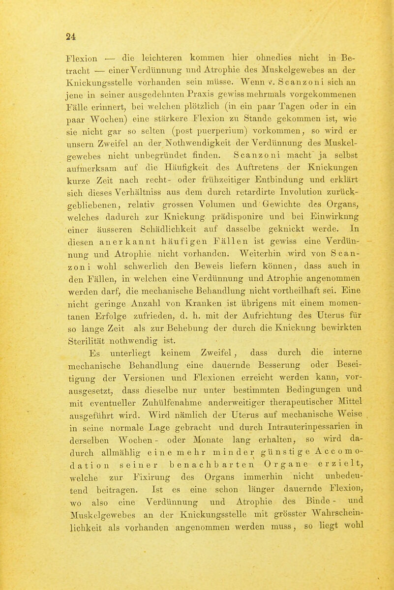 Flexion ■— die leichteren kommen hier ohnedies nicht in Be- tracht — einer Verdünnung und Atrophie des Muskelgewebes an der Knickungsstelle vorhanden sein müsse. Wenn v. Scanzoni sich an jene in seiner ausgedehnten Praxis gewiss mehrmals vorgekommenen Fälle erinnert; bei welchen plötzlich (in ein paar Tagen oder in ein paar Wochen) eine stärkere Flexion zu Stande gekommen ist, wie sie nicht gar so selten (post puerperium) vorkommen, so wird er unsern Zweifel an der Nothwendigkeit der Verdünnung des Muskel- gewebes nicht unbegründet finden. Scanzoni macht' ja selbst aufmerksam auf die Häufigkeit des Auftretens der Knickungen kurze Zeit nach recht- oder frühzeitiger Entbindung und erklärt sich dieses Verhältniss aus dem durch retardirte Involution zurück- gebliebenen, relativ grossen Volumen und Gewichte des Organs, welches dadurch zur Knickung prädisponire und bei Einwirkung einer äusseren Schädlichkeit auf dasselbe geknickt werde. In diesen anerkannt häufigen Fällen ist gewiss eine Verdün- nung und Atrophie nicht vorhanden. Weiterhin wird von Scan- zoni wohl schwerlich den Beweis liefern können, dass auch in den Fällen, in welchen eine Verdünnung und Atrophie angenommen werden darf, die mechanische Behandlung nicht vortheilhaft sei. Eine nicht geringe Anzahl von Kranken ist übrigens mit einem momen- tanen Erfolge zufrieden, d. h. mit der Aufrichtung des Uterus für so länge Zeit als zur Behebung der durch die Knickung bewirkten Sterilität nothwendig ist. Es unterliegt keinem Zweifel, dass durch die interne mechanische Behandlung eine dauernde Besserung oder Besei- tigung der Versionen und Flexionen erreicht werden kann, vor- ausgesetzt, dass dieselbe nur unter bestimmten Bedingungen und mit eventueller Zuhülfenahme anderweitiger therapeutischer Mittel ausgeführt wird. Wird nämlich der Uterus auf mechanische Weise in seine normale Lage gebracht und durch Intrauterinpessarien in derselben Wochen- oder Monate lang erhalten, so wird da- durch allmählig eine mehr minder günstigeAccomo- dation seiner benachbarten Organe erzielt, welche zur Fixirung des Organs immerhin nicht unbedeu- tend beitragen. Ist es eine schon länger dauernde Flexion, wo also eine Verdünnung und Atrophie des Binde - und Muskelgewebes an der Knickungsstelle mit grösster Wahrschem- lichkeit als vorhanden angenommen werden muss, so liegt wohl