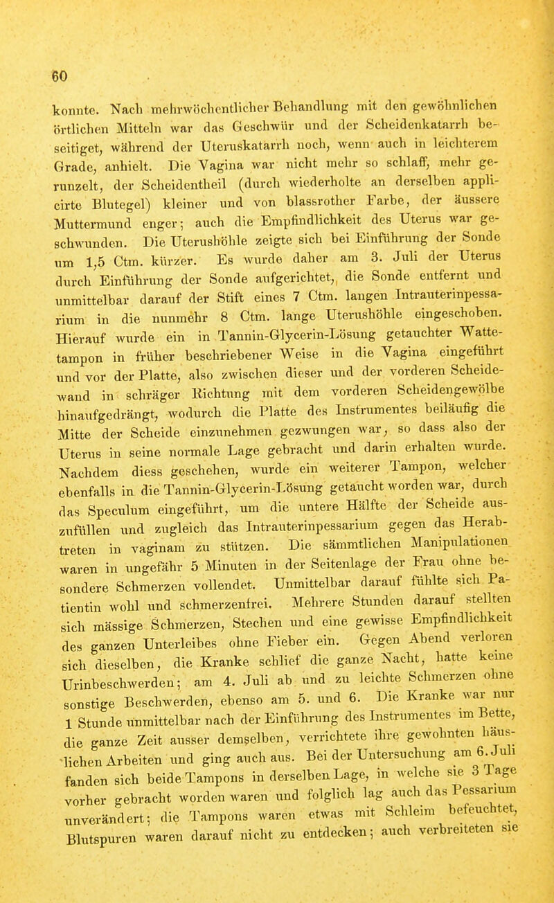 konnte. Nach mehrwöchcntlicher Behandlung mit den gewöhnlichen örtlichen Mitteln war das Geschwür und der Scheidenkatarrh be- seitiget, während der Uteruskatarrh noch, wenn auch in leichterem Grade, anhielt. Die Vagina war nicht mehr so schlaff, mehr ge- runzelt, der Scheidentheil (durch wiederholte an derselben appli- cirte Blutegel) kleiner und von blassrother Farbe, der äussere Muttermund enger; auch die Empfindlichkeit des Uterus war ge- schwunden. Die Uterushöhle zeigte sich bei Einführung der Sonde um 1,5 Ctm. kürzer. Es wurde daher am 3. Juli der Uterus durch Einführung der Sonde aufgerichtet,, die Sonde entfernt und unmittelbar darauf der Stift eines 7 Ctm. langen Intrauterinpessa- rium in die nunmehr 8 Ctm. lange Uterushöhle eingeschoben. Hierauf wurde ein in Tannin-Glycerin-Lösung getauchter Watte- tampon in früher beschriebener Weise in die Vagina eingeführt und vor der Platte, also zwischen dieser und der vorderen Scheide- wand in schräger Richtung mit dem vorderen Scheidengewölbe hinaufgedrängt, wodurch die Platte des Instnimentes beiläufig die Mitte der Scheide einzunehmen gezwungen war, so dass also der Uterus in seine normale Lage gebracht und darin erhalten wurde. Nachdem diess geschehen, wurde ein weiterer Tampon, welcher ebenfalls in die Tannin-Glycerin-Lösung getaucht worden war, durch das Speculum eingeführt, um die untere Hälfte der Scheide aus- zufüllen und zugleich das Intrauterinpessarium gegen das Herab- treten in vaginam zu stützen. Die sämmtlichen Manipulationen waren in ungefähr 5 Minuten in der Seitenlage der Frau ohne be- sondere Schmerzen vollendet. Unmittelbar darauf fühlte sich Pa- tientin wohl und ächmerzenfrei. Mehrere Stunden darauf stellten sich massige Schmerzen, Stechen und eine gewisse Empfindlichkeit des ganzen Unterleibes ohne Fieber ein. Gegen Abend verloren sich dieselben, die Kranke schlief die ganze Nacht, hatte kerne Urinbeschwerden; am 4. Juli ab und zu leichte Schmerzen ohne sonstige Beschwerden, ebenso am 5. und 6. Die Kranke war nur 1 Stunde unmittelbar nach der Einführung des Instrumentes im Bette, die ganze Zeit ausser demselben, verrichtete ihre gewohnten haus- -lichen Arbeiten und ging auch aus. Bei der Untersuchung am 6^Juh fanden sich beide Tampons in derselben Lage, in welche sie 3 läge vorher gebracht worden waren und folglich lag auch das Pessarium unverändert; die Tampons waren etwas mit Schleim befeuchtet, Blutspuren waren darauf nicht zu entdecken; auch verbreiteten sie