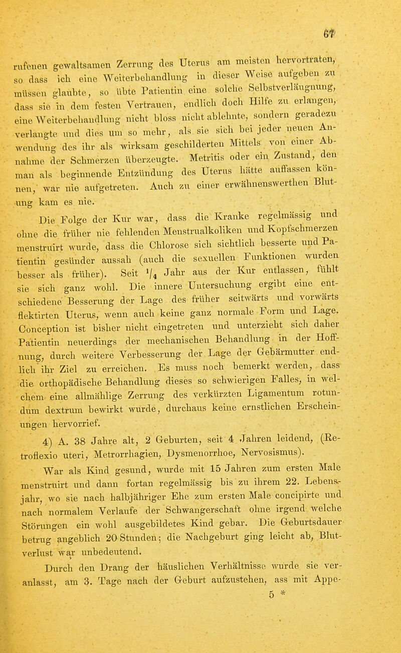 6t rufenen gewaltsamen Zerrung des Uterus am meisten hervortraten, so dass ich eine Weiterbehandlung in dieser Weise aufgeben zu müssen glaubte, so übte Patientin eine solche Selbstverläugnung, dass sie in dem festen Vertrauen, endlich doch Hilfe zu erlangen,- eine Weiterbehandlung nicht bloss nicht ablehnte, sondern geradezu verlangte und dies um so mehr, als sie sich bei jeder neuen An- ^vendung des ihr als wirksam geschilderten Mittels von einer Ab- nahme der Schmerzen überzeugte. Metritis oder ein Zustand, den man als begimiende Entzündung des Uterus hätte auffassen kön- nen,' war nie aufgetreten. Auch zu einer erwähnenswerthen Blut- ung kam es nie. Die Folge der Kur war, dass die Kranke regelmässig und ohne die früher nie fehlenden Menstrualkoliken und Kopfschmerzen menstrnirt wurde, dass die Chlorose sich sichtlich besserte und Pa- tientin gesünder aussah (auch die sexuellen Funktionen Avurden besser als früher). Seit «/i J^br aus der Kur entlassen, fühlt sie sich ganz wohl. Die innere Untersuchung ergibt eine ent- schiedene Besserung der Lage des fi-üher seitwärts und vorwärts flektirten Uterus, wenn auch keine ganz normale Form und Lage. Conception ist bisher nicht eingefa-eten und vinterzieht sich daher Patientin neuerdings der mechanischen Behandlung in der Hoff- nung, diu-ch weitere Verbesserung der Lage der Gebärmutter end- lich ihr Ziel zu erreichen. Es muss noch bemerkt werden, dass die orthopädische Behandhmg dieses so schwierigen Falles, in wel- chem eine allmählige Zerning des verkürzten Ligamentum rotun- dum dextrum bewii-kt wurde, durchaus kerne ernstlichen Erschein- ungen hervorrief. 4) A. 38 Jahre alt, 2 Geburten, seit 4 Jahren leidend, (Re- troflexio uteri, Metrorrhagien, Dysmenorrhoe, Nervosismus). War als Kind gesund, wurde mit 15 Jahren zum ersten Male menstruirt und dann fortan regelmässig bis zu ihrem 22. Lebens- jahr, wo sie nach halbjähriger Ehe zum ersten Male concipirte und nach normalem Verlaufe der Schwangerschaft olme irgend welche Störungen ein wohl ausgebildetes Kind gebar. Die Geburtsdauer betrug angeblich 20Stunden; die Nachgeburt ging leicht ab, Blut- verlust war unbedeiTtend. Durch den Drang der häuslichen Verhältnisse wurde sie ver- anlasst, am 3, Tage nach der Geburt aufzustehen, ass mit Appe- 5 *
