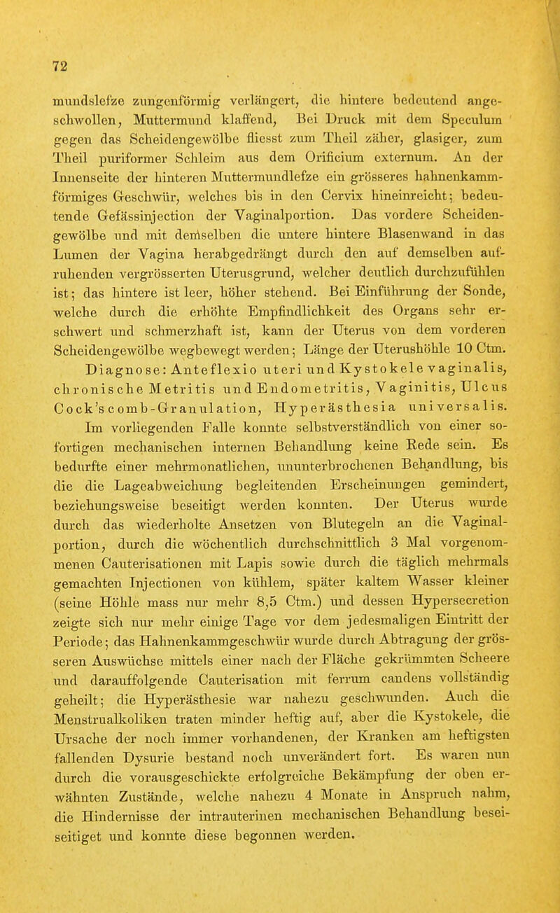 mundslcfze zimgenförmig verlängert, die hintere bedeiitend ange- schwollen, Muttermund klaffend, Bei Druck mit dem Speculum gegen das Scheidengewölbe fliesst zum Theil zäher, glasiger, zum Tlieil puriformer Schleim aus dem Orificium externum. An der Innenseite der hinteren Muttermuudlefze ein grösseres hahnenkamm- förmiges Geschwür, welches bis in den Cervix hineinreicht; bedeu- tende Gefässinjection der Vaginalportion. Das vordere Scheiden- gewölbe und mit deniselben die untere hintere Blasenwand in das Lumen der Vagina herabgedrängt durch den auf demselben auf- ruhenden vergrösserten Uterusgrund, welcher deutlich durchzufühlen ist; das hintere ist leer, höher stehend. Bei Einführung der Sonde, welche durch die erhöhte Empfindlichkeit des Organs sehr er- schwert und schmerzhaft ist, kann der Uterus von dem vorderen Scheidengewölbe wegbewegt werden; Länge der Uterushöhle 10 Ctm. Diagnose: Anteflexio uteri und Kystokele vaginalis, chronische Metritis und Endometritis, Vaginitis, Ulcus Cock'scomb-Granulation, Hyperästhesia universalis. Im vorliegenden Falle konnte selbstverständlich von einer so- fortigen mechanischen internen Behandlung keine Eede sein. Es bedurfte einer mehrmonatlichen, ununterbrochenen Behandlung, bis die die Lageabweichung begleitenden Erscheinungen gemindert, beziehungsweise beseitigt werden konnten. Der Uterus wurde durch das wiederholte Ansetzen von Blutegeln an die Vaginal- portion, durch die wöchentlich durchschnittlich 3 Mal vorgenom- menen Cauterisationen mit Lapis sowie durch die täglich mehrmals gemachten Injectionen von kühlem, später kaltem Wasser kleiner (seine Höhle mass nur mehr 8,5 Ctm.) und dessen Hypersecretion zeigte sich nur mehr einige Tage vor dem jedesmaligen Einti-itt der Periode; das Hahnenkammgeschmir wurde durch Abtragung der grös- seren Auswüchse mittels einer nach der Fläche gekrümmten Scheere und darauffolgende Cauterisation mit ferrum candens vollständig geheilt; die Hyperästhesie war nahezu geschwunden. Auch die Menstrualkoliken traten minder heftig auf, aber die Kystokele, die Ursache der noch immer vorhandenen, der Kranken am heftigsten fallenden Dysurie bestand noch unverändert fort. Es waren nun durch die vorausgeschickte erfolgreiche Bekämpfung der oben er- wähnten Zustände, welche nahezu 4 Monate in Anspruch nahm, die Hindernisse der intrauterinen mechanischen Behandlung besei- seitiget und konnte diese begonnen werden.