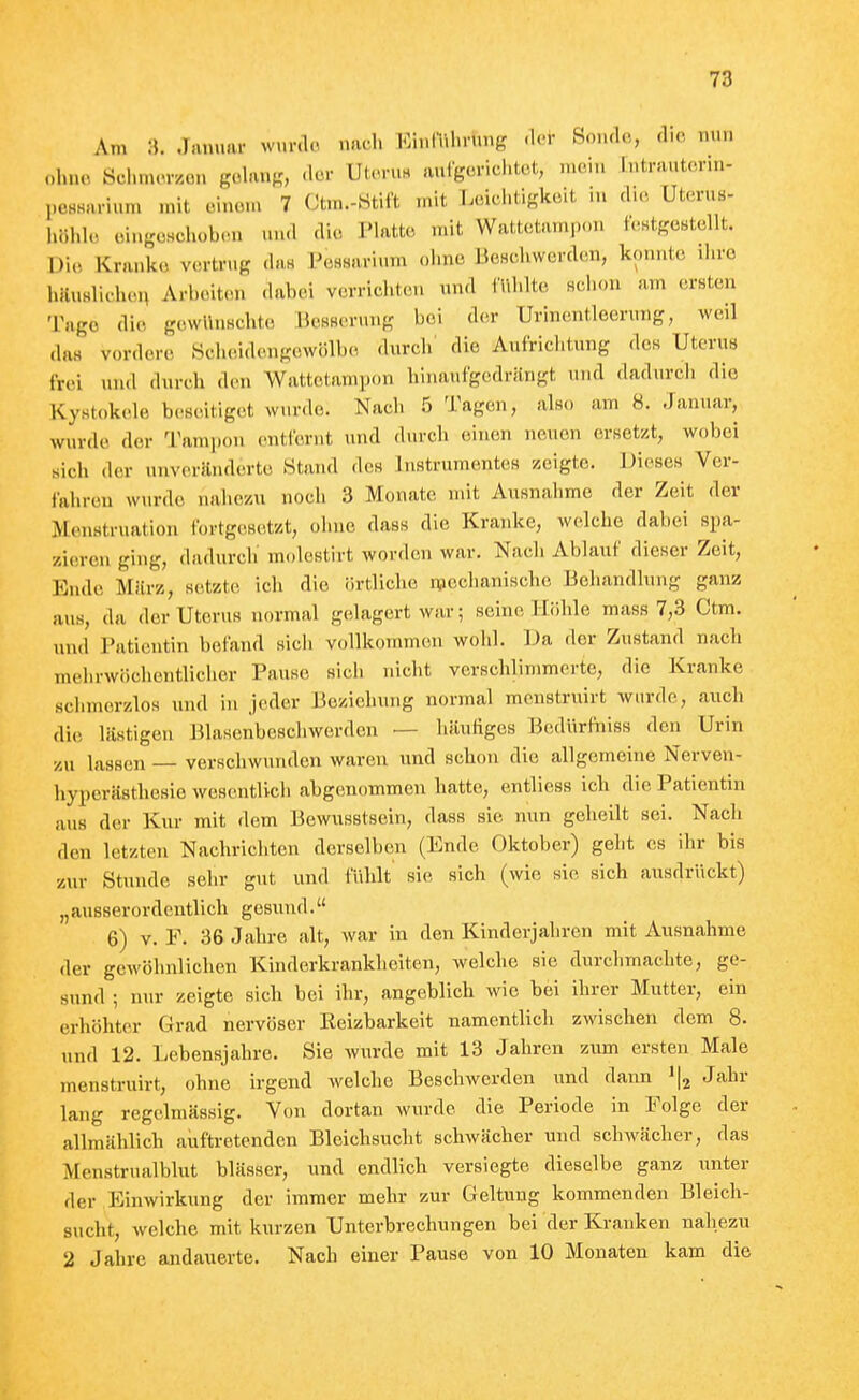 Am :J. .Januar wur.ln nach ICinIVil.rung -Um- Sonde, die nun ohne Schmorzon gohuif?, «lor Utoru« anigcrichtot, mein Intrautcrin- poHHurium mit oinom 7 Ctm.-Htift mit Loichtlgit.sit in d.o, Uterus- höhlt, eingeschoben und die Platte mit Wattetampen leHtgestellt. Di(, Krauk.5 vtirtrug da« PcHsarium ohne BeBchwerden, konnte ihre häuslichen Arbeiten dabei verrichten und (Tihlte sclion am ersten Tage die gewUnschto BesBcrung bei der Urin.^ntleeruiig, weil das vordere Hcheidengewölbe durch' die Aufriciitung des Uterus frei und durch den Wattetampon hina-uigedrängt und dadurch die Kystok(de beseitiget wurde. Nacli 5 Tagen, also am 8. Januar, wurde der Tampon entfernt und durch (ünen neuen ersetzt, wobei sich der nnverilnderte .Stand des Instrumentes zeigte. Dieses Ver- fahren wurde naliezu noch 3 Monate mit Ausnahme der Zeit der Menstruation fortgesetzt, ohne dass die Kranke, welche dabei spa- zieren ging, dadurcli molestirt worden war. Nach Ablauf dieser Zeit, Ende März, setzte ich die örtliche n,iechanische Behandlung ganz aus, da der Uterus normal gelagert war; seine Höhle mass 7,3 Ctm. und Patientin befand sich vollkommtsn wohl. Da der Zustand nach mehrwöchentlicher Pause sich nicht verschlimmerte, die Kranke schmerzlos und in jeder Beziehung normal menstruirt wurde, auch die lästigen Blasenbeschwerden — häufiges Btidiirfniss den Urin zu lassen — verschwuiulen waren und schon die allgemeine Nerven- hyperästhcsio wesentlich abgenommen hatte, entliess icli die Patientin aus der Kur mit dem Bewnsstsein, dass sie mm geheilt sei. Nach den letzten Nachrichten derselben (Ende Oktober) geht es ihr bis zur Stunde sehr gut und fiihlt sie sich (wie sie sich ausdrückt) „ausserordentlich gesund. 6) V. F. 36 Jahre alt, war in den Kinderjahren mit Ausnahme der gewöhnlichen Khiderkranklleiten, welche sie durchmachte, ge- sund ; nur zeigte sich bei ihr, angeblich wie bei ihrer Mutter, ein erhöhter Grad nervöser Reizbarkeit namentlich zwischen dem 8. und 12. Lebensjahre. Sie wurde mit 13 Jahren zum ersten Male menstruirt, ohne irgend welche Beschwerden und dann Jahr lang regelmässig. Von dortan wurde die Periode in Folge der allmählich auftretenden Bleichsucht schwächer und schwächer, das Menstrualblut blässer, und endlich versiegte dieselbe ganz unter der Einwirkung der immer mehr zur Geltung kommenden Bleich- sucht, welche mit kurzen Unterbrechungen bei der Kranken nahezu 2 Jahre andauerte. Nach einer Pause von 10 Monaten kam die