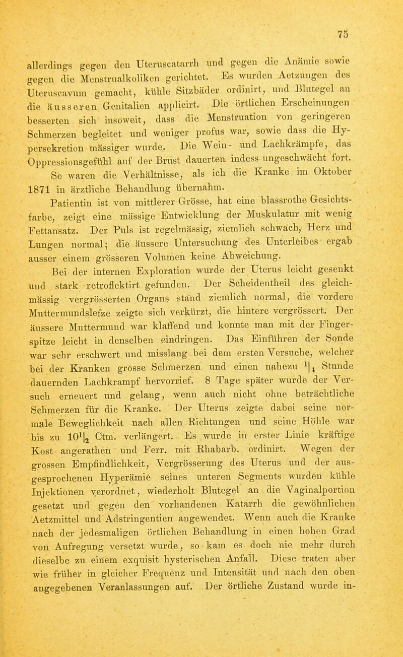 allerdings gegen den Uteruscatavrli und gegen die Anämie sowie gegen die Menstrualkoliken gerichtet. Es wurden Aetzungen des Üteruscavum gemacht, kühle Sitzbcäder ordinirt, und Blutegel an die äusseren Genitalien applicirt. Die örtlichen Erscheinungen besserten sich insoweit, dass die Menstruation von geringeren Schmerzen begleitet und weniger profus war, sowie dass die Hy- persekretion mässiger wurde. Die Wein- und Lachki-ämpfe, das Oppressionsgefühl auf der Brust dauerten, indess ungeschwächt fort. So waren die Verhältnisse, als ich die Kranke im Oktober 1871 in ärztliche Behandlung übernahm. Patientin ist von mittlerer Grösse, hat eine blassrothe Gesichts- farbe, zeigt eine massige Entwicklung der Muskulatur mit wenig Fettansatz. Der Puls ist regelmässig, ziemlich schwach, Herz und Lungen normal; die äussere Untersuchimg des Unterleibes ergab ausser einem grösseren Volumen keine Abweichung. Bei der internen Exploration wurde der Uterus leicht gesenkt und stark retroflektirt gefunden. Der Scheidentheil des gleich- mässig vergrösserten Organs stand ziemlich normal, die vordere Muttermundslefze zeigte sich verkürzt, die hintere vergrössert. Der äussere Muttermund war klaffend und konnte man mit der Finger- spitze leicht in denselben eindringen. Das Einführen der Sonde war sehr erschwert und misslang bei dem ersten Versuche, welcher bei der Kranken grosse Schmerzen und einen nahezu i|, Stunde dauernden Lachkrampf hervorrief. 8 Tage später wurde der Ver- such erneuert und gelang, wenn auch nicht ohne beträchtliche Schmerzen für die Kranke. Der Uterus zeigte dabei seine nor- male Beweglichkeit nach allen Eichtungen und seine Höhle war bis zu 10\ Ctm. verlängert. Es wurde in erster Linie kräftige Kost angerathen und Ferr. mit Rhabarb. ordinirt. Wegen der gi-ossen Empfindlichkeit, Vergrösserung des Uterus und der aus- gesprochenen Hyperämie seines unteren Segments wurden kühle Injektionen verordnet, wiederholt Blutegel an die Vaginalportion gesetzt und gegen den vorhandenen Katarrh die gewöhnlichen Aetzmittel und Adstringentien angewendet. Wenn auch die Kranke nach dei- jedesmaligen örtlichen Behandlung in einen hohen Grad von Aufregung versetzt wurde, so kam es doch nie mehr durch dieselbe zu einem exquisit hysterischen Anfall. Diese traten aber wie früher in gleicher Frequenz und Intensität und nach den oben angegebenen Veranlassungen auf. Der örtliche Zustand wurde in-