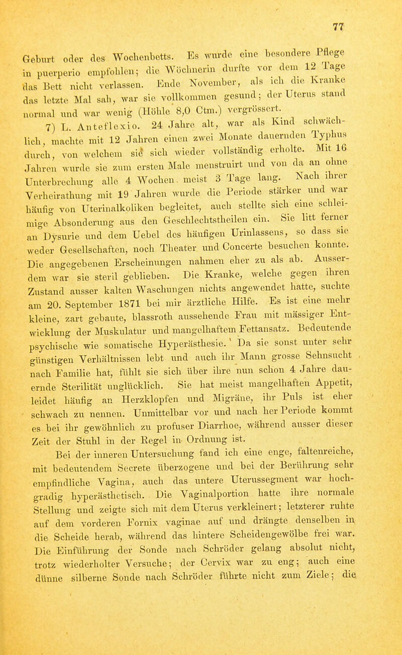 Geburt oaer des Wochenbetts. Es ^^nu•Ae eine besondere Pflege in puerperio empfohlen; die Wöchnerin durfte vor dem 12 läge das Bett nicht verlassen. Ende November, als ich die Kranke das letzte Mal sah, war sie vollkommen gesund; der Uterus stand normal und war wenig (Höhle 8,0 Ctm.) vcrgrösscrt. 7) L Anteflexio. 24 Jahre alt, war als Kind schwäch- lich, machte mit 12 Jahren einen zwei Monate dauernden Typhus durch, von welchem sie* sich wieder vollständig erholte. Mit 16 Jahren wurde sie zum ersten Male menstruirt und von da an ohne Unterbrechung alle 4 Wochen, meist 3 Tage lang. Nach ihrer Verheirathung mit 19 Jahren wurde die Periode stärker und war häufig von Uteriualkoliken begleitet, auch stellte sich eine schlei- mige Absonderung aus den Geschlechtstheilen ein. Sie litt ferner an Dysurie und dem Uebel des häufigen Urinlassens, so dass sie weder Gesellschaften, noch Theater und Concerte besuchen konnte. Die angegebenen Erscheinungen nahmeu eher zu als ab. Ausser- dem war sie steril geblieben. Die Kranke, welche gegen ihren Zustand ausser kalten Waschungen nichts angewendet hatte, suchte am 20. September 1871 bei mir ärztliche Hilfe. Es ist eine mehr kleine, zart gebaute, blassroth aussehende Frau mit mässiger Ent- wicklung der Muskulatur und mangelhaftem Fettansatz. Bedeutende psychische wie somatische Hyperästhesie.' Da sie sonst tmter sehr günstigen Verhältnissen lebt und auch ihr Mann grosse Sehnsucht . nach Familie hat, fühlt sie sich über ihre nun schon 4 Jahre dau- ernde Sterilität unglücklich. Sie hat meist mangelhaften Appetit, leidet häufig an Herzklopfen und Migräne, ihr Puls ist eher schwach zu nennen. Unmittelbar vor und nach her Periode kommt es bei ihr gewöhnlich zu profuser Diarrhoe, während ausser dieser Zeit der Stuhl in der Regel in Ordmmg ist. Bei der inneren Untersuchung fand ich eine enge, faltenreiche, mit bedeutendem Secrete überzogene und bei der Berührung sehr empfindliche Vagina, auch das untere Uterussegment war hoch- gradig hyperästhetisch. Die Vaginalportion hatte ihre normale Stellung und zeigte sich mit dem Uterus verkleinert; letzterer ruhte auf dem vorderen Fornix vaginae auf und drängte denselben in, die Scheide herab, während das hintere Scheidengewölbe fi-ei war. Die Einführung der Sonde nach Schröder gelang absolut nicht, trotz wiederholter Versuche; der Cervix war zu eng; auch eine dünne silberne Sonde nach Schröder ftihrte nicht zum Ziele; die