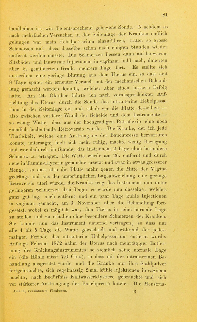 lianrlhaben ist, wie die entsprecliend gebogene Sonde. N achdcm es nacli mehrfachen Versuchen in der Seitenlago der Kranken endlich gehuigen war mein llebelpefisarium einzuführen, traten so grosse Schmerzen auf, dass dasselbe schon nach einigen Stunden wieder entfernt werden musstc. Die Schmerzen liessen dann auf lauM^arme Sitzbäder und lauwarme Tnjectionen in vaginam bald nach, dauerten aber in gemildertem Grade mehrere Tage fort. Es stellte sich ausserdem eine geringe Blutung aus dem Uterus ein, so dass erst 8 Tage später ein erneuter Versuch mit der mechanischen Behand- lung gemacht werden k,onnte, welcher aber einen bessern Erfolg hatte. Am 24. Oktober führte ich nach vorausgeschickter Auf- richtung des Uterus diirch die Sonde das intrauterine Hebelpessa- rium in der Seitenlage ein und schob vor die Platte demselben — also zAvischeu vorderer Wand der Scheide und dem Instrumente — so wenig Watte, dass aus der hochgradigen Eetroflexio eine noch ziemlich bedeutende Ketroversio wurde. Die Kranke, der ich jede Thätigkeit, welche eine Anstrengung der Bauchpresse hervorrufen konnte, untersagte, hielt sich mehr ruhig, machte wenig BeM-egnng und war dadiirch im Stande, das Instrument 2 Tage ohne besondern Schmerz zu ertragen. Die Watte wurde am 26. entfernt und durch neue in Tannin-Glycerin getauchte ersetzt und zwar in etwas grösserer Menge, so dass also die Platte mehr gegen die Mitte der Vagina gedrängt und aus der ursprünglichen Lageabweichung eine geringe Ketroversio uteri wurde, die Kranke trug das Instrument nun unter geringeren Schmerzen drei Tage; es wurde nun dasselbe, welches o-anz gut lag, auch entfernt und ein paar Tage kühle Injectionen in vao-inam gemacht, am 3. November aber die Behandlung fort- gesetzt, wobei es möglich war, den Uterus in seine normale Lage zu stellen und zw erhalten ohne besondere Schmerzen der Kranken. Sie konnte nun das Insti-ument daiiernd vertragen, so dass nur alle 4 bis 5 Tage die Watte gewechselt und während der jedes- maligen Periode das intrauterine Hebelpessarium entfernt wurde. Anfangs Februar 1872 nahm der Uterus nach mehrtägiger Entfer- nung des Knickungsinstrumentes so ziemlich seine normale Lage ein (die Höhle misst 7,0 Ctm.), so dass mit der intrauterinen Be- handlung ausgesetzt wurde und die Kranke nur ihre Stahlpulver fortgebrauchte, sich regelmässig 2 mal kühle Injektionen in vaginam machte, nach Bedürfniss Kaltwasserklystiere gebrauchte und sich vor stärkerer Anstrengung der Bauchpresse hütete. Die Menstrua- Amann, Versionen Ui Flexionen. g