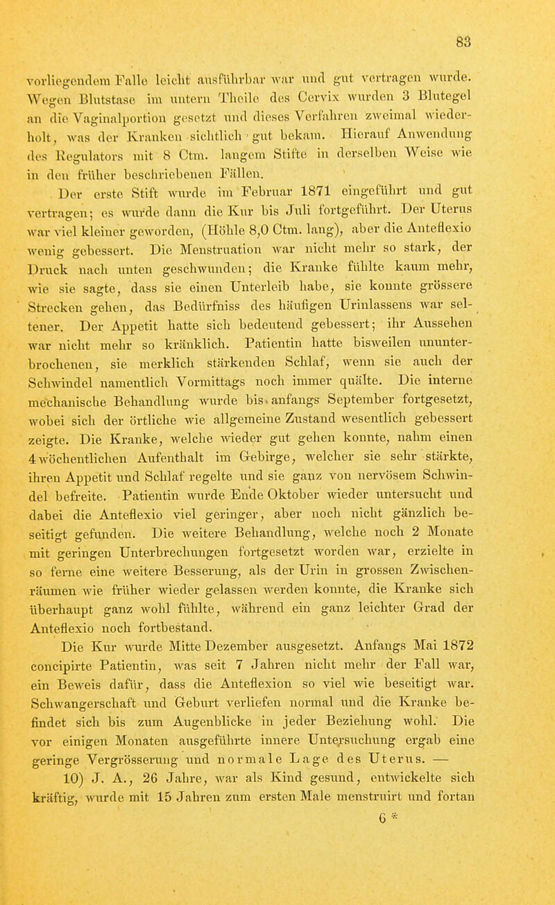 vorliegendem Falle leicht ausführbar war und gut vertragen wurde. Wojren Blutstase im untern Theile des Cervix wurden 3 Blutegel an die Vagiualportion gesetzt und dieses Verfahren zweimal wieder- holt, Avas der Kranken sichtlich ■ gut bekam. Hierauf Anwendung des Kegulators mit 8 Ctm. langem Stifte in derselben Weise wie in den fi-üher beschriebenen Fällen. Der erste Stift wurde im Februar 1871 eingeführt und gut vertragen; es wiivAe dann die Kur bis Juli fortgeführt. Der Uterus war viel kleiner geworden, (Höhle 8,0 Ctm. lang), aber die Anteflexio wenig gebessert. Die Menstruation war nicht mehr so stark, der Druck nach unten geschwunden; die Kranke fühlte kaum mehr, wie sie sagte, dass sie einen Unterleib habe, sie konnte grössere Strecken gehen, das Bedürfniss des häufigen Urinlassens war sel- tener. Der Appetit hatte sich bedeutend gebessert; ihr Aussehen war nicht mehr so kränklich. Patientin hatte bisweilen imunter- brochenen, sie merklich stärkenden Schlaf, wenn sie auch der Schwindel namentlich Vormittags noch immer quälte. Die interne mechaniscbe Behandlung wurde bis-anfangs September fortgesetzt, wobei sich der örtliche Avie allgemeine Zustand Avesentlich gebessert zeigte. Die Kranke, Avelche Arieder gut gehen konnte, nahm einen 4Avöcheutlichen Aufenthalt im Grebirge, welcher sie sehr stärkte, ihren Appetit und Schlaf regelte und sie ganz von nervösem Schwin- del befreite. Patientin wurde Ende Oktober Avieder untersucht und dabei die Anteflexio viel geringer, aber noch nicht gänzlich be- seitigt gefunden. Die weitere Behandlung, welche noch 2 Monate mit geringen Unterbrechungen fortgesetzt worden Avar, erzielte in so ferne eine Aveitere Besserung, als der Urin in grossen ZAvischen- räumen Avie früher Avieder gelassen Averden konnte, die Kranke sich überhaupt ganz Avohl fühlte, Avährend ein ganz leichter Grad der Anteflexio noch fortbestand. Die Kur wurde Mitte Dezember ausgesetzt. Anfangs Mai 1872 concipirte Patientin, Avas seit 7 Jahren nicht mehr der Fall war, ein BcAveis dafür, dass die Anteflexion so Adel wie beseitigt Avar. Schwangerschaft und Geburt verliefen normal und die Kranke be- findet sich bis zum Augenblicke in jeder Beziehung Avohl. Die vor einigen Monaten ausgeführte innere Unte;'suchung ergab eine geringe Vergrösserung und normale Lage des Uterus. — 10) J. A., 26 Jahre, Avar als Kind gesund, entAvickelte sich kräftig, Avurde mit 15 Jahren zum ersten Male menstruirt und fortan 6*