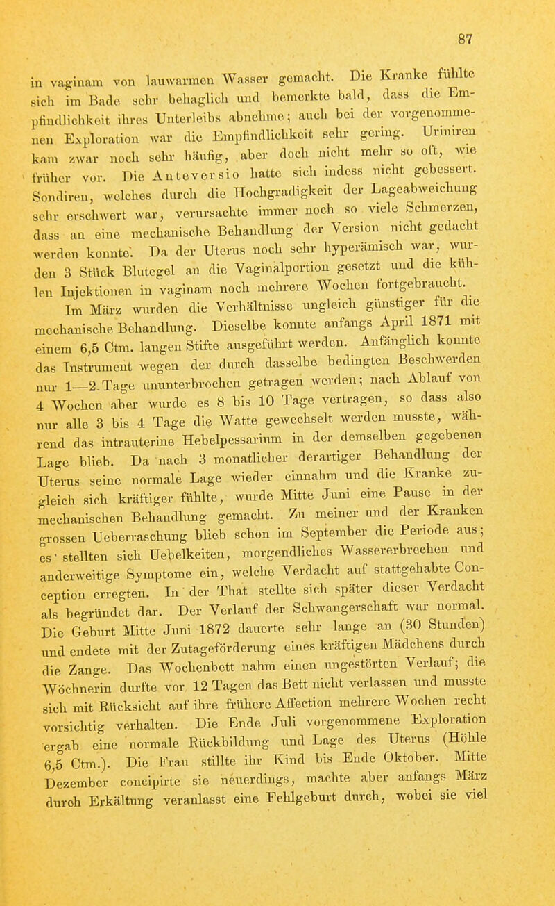 in vaginam von lauwarmen Wasser gemacht. Die Kranke fühlte sich im Bade sehr behaglich und bemerkte bald, dass die Em- pfindlichkeit ihres Unterleibs abnehme; auch bei der vorgenomme- neu Exploration war die Empfindlichkeit sehr gering. Urmn-en kam /war noch sehr häufig, aber docli nicht mehr so oft, wie früher vor. Die Anteversio hatte sich indcss nicht gebessert. Sondiren, welches durch die llochgradigkeit der Lageabweichung sehr erschwert war, verursachte immer noch so viele Schmerzen, dass an eine mechanische Behandlung der Version nicht gedacht werden konnte. Da der Uterus noch sehr hyperämisch war, wur- den 3 Stück Blutegel an die Vaginalportion gesetzt und die küh- len Injektionen in vaginam noch mehrere Wochen fortgebraucht Im März wurden die Verhältnisse ungleich günstiger für die mechanische Behandlung. Dieselbe konnte anfangs April 1871 mit einem 6,5 Ctm. langen Stifte ausgeführt werden. Anfänglich konnte das Instrument wegen der durch dasselbe bedingten Beschwerden nur 1—2.Tage ununterbrochen getragen werden; nach Ablauf von 4 Wochen aber wurde es 8 bis 10 Tage vertragen, so dass also nur alle 3 bis 4 Tage die Watte gewechselt werden musste, wäh- rend das intrauterine Hebelpessarium in der demselben gegebenen Lage blieb. Da nach 3 monatlicher derartiger Behandlung der Uterus seine normale Lage wieder einnahm und die Kranke zu- gleich sich kräftiger fühlte, wurde Mitte Juni eine Pause m der mechanischen Behandlung gemacht. Zu meiner und der Kranken grossen Ueberraschung blieb schon im September die Periode aus; es- stellten sich Uebelkeiten, morgendliches Wassererbrechen und anderweitige Symptome ein, welche Verdacht auf stattgehabte Con- ception erregten. In der That stellte sich später dieser Verdacht als begründet dar. Der Verlauf der Schwangerschaft war normal. Die Geburt Mitte Juni 1872 dauerte sehr lange an (30 Stunden) und endete mit der Zutageförderung eines kräftigen Mädchens durch die Zange. Das Wochenbett nahm einen ungestörten Verlauf; die Wöchnerin durfte vor 12 Tagen das Bett nicht verlassen und musste sich mit Rücksicht auf ihre frühere Affection mehrere Wochen recht vorsichtig verhalten. Die Ende Juli vorgenommene Exploration ergab eine normale Rückbildung und Lage des Uterus (Höhle 6 5 Cttn.). Die Frau stillte ihr Kind bis Eude Oktober. Mitte Dezember concipirte sie neuerdings, machte aber anfangs März durch Erkältung veranlasst eine Fehlgeburt durch, wobei sie viel