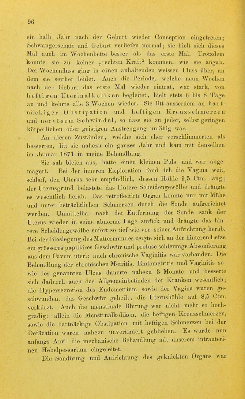 ein lialb Jahr nach der Geburt wieder Conception eingetreten; Scliwangerscliaft und Geburt verliefen normal; sie hielt Bich dieses Mal auch im Wochenbette besser als das erste Mal. Trotzdem konnte sie zu keiner „rechten Kraft kommen, wie sie angab. Der Wochenfluss ging in einen anhaltenden weissen Fluss über, an dem sie seither leidet. Auch die Periode, welche neun Wochen nach der Geburt das erste Mal wieder eintrat, war stai-k, von heftigen Uterinalkoliken begleitet, hielt stets 6 bis 8 Tage an und kehrte alle 3 Wochen wieder. Sie litt ausserdem an hart- näckiger Obstipation und heftigen Kreuz schmerzen und nervösem Schwindel, so dass sie zu jeder, selbst geringen körperliclien oder geistigen Anstrengung unfähig war. An diesen Zuständen, welche sich eher verschlimmerten als besserten, litt sie nahezu ein ganzes Jahr und kam mit denselben im Januar 1871 in meine Behandlung. Sie sah bleich aus, hatte einen kleinen Puls und war abge- magert. Bei der inneren Exploration fand ich die Vagina weit, schlaff, den Uterus sehr empfindlich, dessen Höhle 9,5 Ctm. lang ; der Uterusgrund belastete das hintere Scheidengewölbe und drängte es wesentlich herab. Das retroflectirte Organ konnte nur mit Mühe und unter beträchtlichen Schmerzen durch die Sonde aufgerichtet werden. Unmittelbar nach der Entfernung der Sonde sank der Uterus wieder in seine abnorme Lage zurück und drängte das hin- tere Sclieidengewölbe sofort so tief wie vor seiner Aufrichtung herab. Bei der Bloslegung des Muttermundes zeigte sich an der hinteren Lefze ein grösseres papilläres Geschwür und profuse schleimige Absonderung aus dem Cavum uteri; auch chronische Vaginitis war vorhanden. Die Behandlung der clironischen Metritis, Endometritis xmd Vaginitis so- wie des genannten Ulcus dauerte nahezu 3 Monate und besserte sich dadurch auch das Allgemeinbefinden der Krauken wesentlich; die Hypcrsecretion des Endomefa-ium sowie der Vagina waren ge- schwunden, das Geschwür geheilt, die Uterushöhle auf 8,5 Ctm. verkürzt. Auch die menstruale Blutung Avar nicht mehr so hoch- gradig; allein die Menstrualkoliken, die heftigen Kreuzschmerzen, sowie die hartnäckige Obstipation mit heftigen Schmerzen bei der Defäcation waren nahezu unverändert geblieben. Es wurde nun anfangs April die mechanische Behandlung mit unserem intrauteri- nen Hebelpessarium eingeleitet. Die Sondirung und Aufrichtung des g(^knickten Organs war