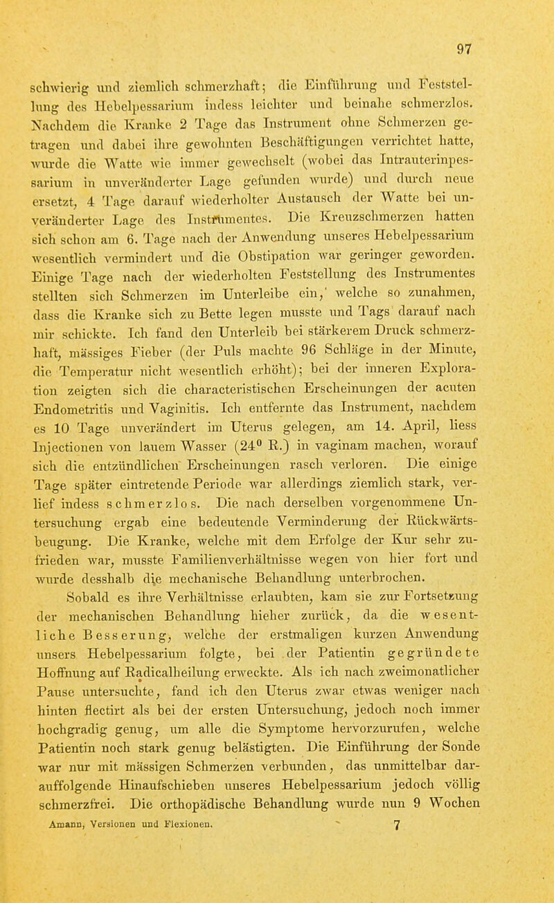 schwierig luid ziemlich schmerzhaft; die Einführung und Feststel- hmg des llcbelpessarium ludess leichter und beinahe schmerzlos. Nachdem die Kranke 2 Tage das Instrument ohne Schmerzen ge- ü-agen und dabei ihre gewohnten Beschäftigungen verrichtet hatte, wurde die Watte wie immer gewechselt (wobei das Intrauterinpes- sarium in unveränderter Lage gefunden wurde) und durch neue ersetzt, 4 Tage darauf wiederholter Austausch der Watte bei un- veränderter Lage des Instrtimentes. Die Kreuzschmerzen hatten sich schon am 6. Tage nach der Anwendung unseres Hebelpessarium wesentlich vermindert und die Obstipation war geringer geworden. Einige Tage nach der wiederholten Feststellung des Instrumentes stellten sich Schmerzen im Unterleibe ein,' welche so zunahmen, dass die Kranke sich zu Bette legen musste und Tags darauf nach mir schickte. Ich fand den Unterleib bei stärkerem Druck schmerz- haft, massiges Fieber (der Puls machte 96 Schläge in der Minute, die Temperatur nicht wesentlich erhöht); bei der inneren Explora- tion zeigten sich die characteristischen Erscheinungen der acuten Endometritis und Vaginitis. Ich entfernte das Instrument, nachdem es 10 Tage unverändert im Uterus gelegen, am 14. April, Hess Injectionen von lauem Wasser (24 R.) in vaginam machen, worauf sich die entzündlichen Erscheinungen rasch verloren. Die einige Tage später eintretende Periode war allerdings ziemlich stark, ver- lief indess schmerzlos. Die nach derselben vorgenommene Un- tersuchung ergab eine bedeutende Verminderung der Rückwärts- beugung. Die Kranke, welche mit dem Erfolge der Kur sehr zu- frieden war, musste Familienverhältnisse wegen von hier fort und wurde desshalb d^e mechanische Behandlung unterbrochen. Sobald es ihre Verhältnisse erlaubten, kam sie z\iv Fortsetzung der mechanischen Behandlung hieher zurück, da die wesent- liche Besserung, welche der erstmaligen kurzen Anwendung unsers Hebelpessarium folgte, bei der Patientin gegründete Hoffnung auf Radicalheilung erweckte. Als ich nach zweimonatlicher Pause untersuchte, fand ich den Uterus zwar etwas weniger nach hinten flectirt als bei der ersten Untersuchung, jedoch noch immer hochgradig genug, um alle die Symptome hervorzurufen, welche Patientin noch stark genug belästigten. Die Einführung der Sonde war nur mit mässigen Schmerzen verbunden, das unmittelbar dar- auffolgende Hinaufschieben unseres Hebelpessarium jedoch völlig schmerzfrei. Die orthopädische Behandlung wurde nun 9 Wochen Amann, Versionen und Flexionen. ^ 7