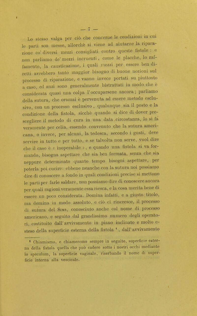 I — 7 — Lo stesso valga yor ciò che concerue le condizioui in cui lo pai-Li sou messe, allorché si viene ad aiutarne la ripara- zione co' diversi mezzi consigliati contro queste fistole : e non parliamo de' mezzi incruenti, come le placche, lo zaf- famento, la causticazione, i quali nìezzi per essere ben di- retti avrebbero tanto maggior bisogno di buone nozioni sul processo di riparazione, e vanno invece portati su piuttosto a caso, ed anzi sono generalmente bistrattati in modo clic è considerata quasi una colpa l'occuparsene ancora; parliamo della sutura, che oramai è pervenuta ad essere metodo esclu- sivo, con un processo esclusivo , qualunque sia il posto e la condizione della fistola, sicché quando si dice di dover pre- scegliere il metodo di cura in una data .circostanza, lo si fa veramente per celia, essendo convenuto che la sutura ameri- cana, 0 invece, per alcuni, la tedesca, secondo i gusti, deve servire in tutto e per tutto, e se talvolta non serve, vuol dire che il caso è « inoperabile )), e quaudo una fistola si va for- mando, bisogna aspettare che sia ben formata, senza che sia neppure determinato quanto tempo bisogni aspettare, per poterla poi cucire: ebbene neanche con la suturano! possiamo dire di conoscere a fondo in quali condizioni precise si mettono le parti per farle saldare, non possiamo dire di conoscere ancora per q\iali ragioni veramente essa riesca, e la cosa merita bene di essere un poco considerata. Domina infatti, e a giusto ' titolo, ma domina in modo assoluto, c ciò ci rincresce, il processo di sutura del Sims, conosciuto anche col nome di processo americano, e seguito dal grandissimo numero degli operato- ri, (;ostituito dall'avvivamento in piano inclinato e molto e- steso della superficie esterna della fistola ' , dall' avvivamento ' Chiamiamo, e chiameremo sempre in seguito, superficie ester- na della fistola quella che può cadere sotto i nostri occhi mediante lo specuhim, la superficie vaginale, riserbando il nome di super- ficie interna alla vescicale.