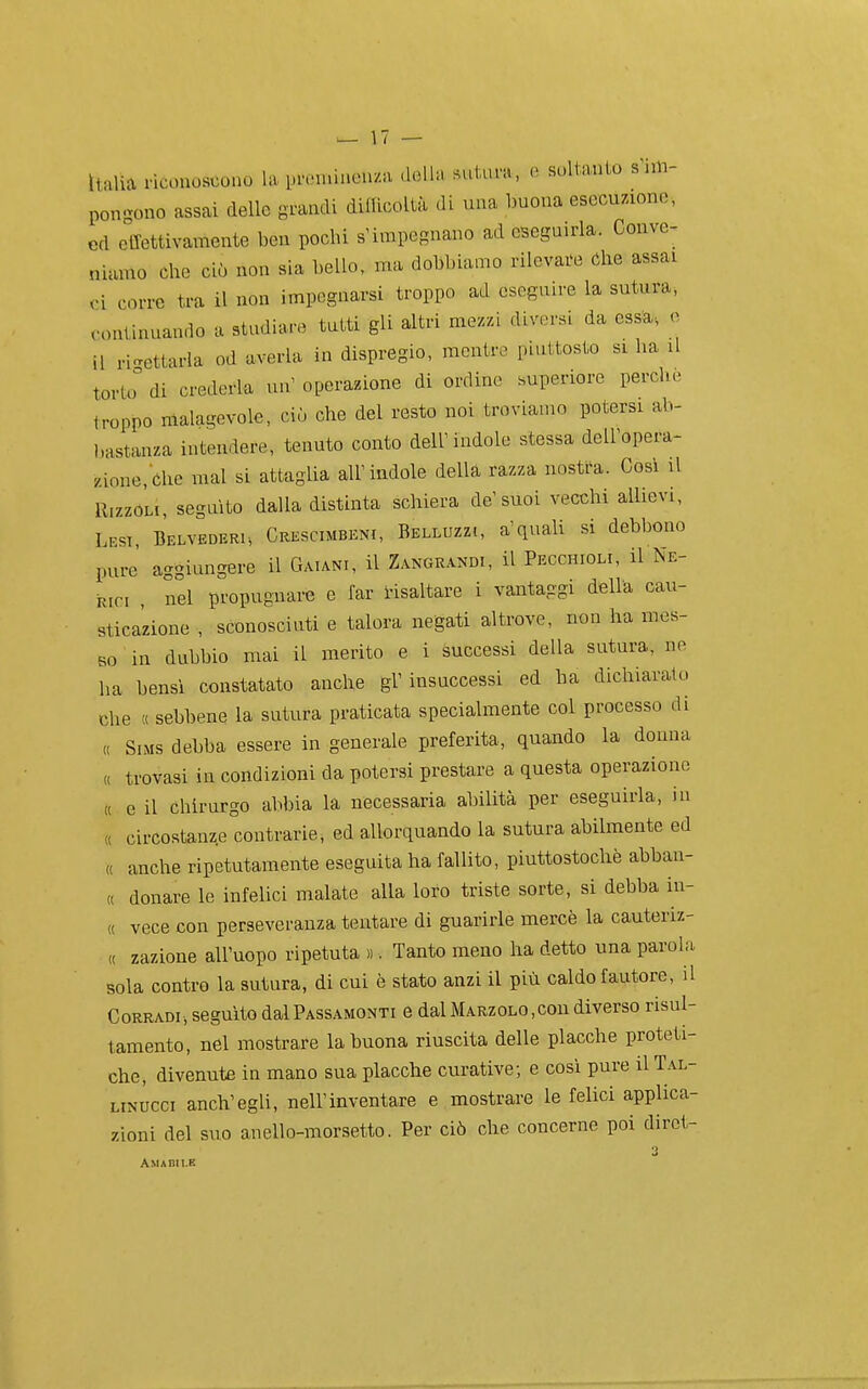 ìtalia ricouostiono la in-omineu/.a della sutura, e soltanto s nn- pongono assai delle grandi difficoltà di una buona esecuzione, ed effettivamente ben pochi s'impegnano ad eseguirla. Conve- niamo che ciò non sia bello, ma dobbiamo rilevare Che assai vi corre tra il non impegnarsi troppo ad eseguire la sutura, continuando a studiare tutti gli altri mezzi diversi da ess^a-, e il ri-ettarla od averla in dispregio, mentre piuttosto si ha il torlo di crederla un' operazione di ordine superiore perche troppo malagevole, ciò che del resto noi troviamo potersi ab- bastanza intendere, tenuto conto dell'indole stessa dell'opera- zione, Che mal si attaglia all'indole della razza nostra. Così il Rizzoli, seguito dalla distinta schiera de'suoi vecchi allievi, Lesi, Belvederi, Crescimbeni, Belluzzi, a'quali si debbono pure' aggiungere il Caiani, il ZANGRANm, il Pecchioli, il Ne- Kic, , nel propugnare e far risaltare i vantaggi della cau- sticazione , sconosciuti e talora negati altrove, non ha mes- so in dubbio mai il merito e i successi della sutura, ne ha bensì constatato anche gì' insuccessi ed ha dichiaralo che a sebbene la sutura praticata specialmente col processo di SiMS debba essere in generale preferita, quando la donna « trovasi in condizioni da potersi prestare a questa operazione e il chirurgo abbia la necessaria abilità per eseguirla, in circostanze contrarie, ed allorquando la sutura abilmente ed ., anche ripetutamente eseguita ha fallito, piuttostochè abban- « donare le infelici malate alla loro triste sorte, si debba in- « vece con perseveranza tentare di guarirle mercè la cauteriz- « zazione all'uopo ripetuta ». Tanto meno ha detto una parola sola contro la sutura, di cui è stato anzi il più caldo fautore, il Corradi, seguito dal Passamonti e dal Marzolo ,con diverso risul- tamento, nel mostrare la buona riuscita delle placche proteti- che, divenute in mano sua placche curative; e così pure il Tal- LiNUCCi anch'egli, nell'inventare e mostrare le felici applica- zioni del suo anello-morsetto. Per ciò che concerne poi dirct- « Amaihle