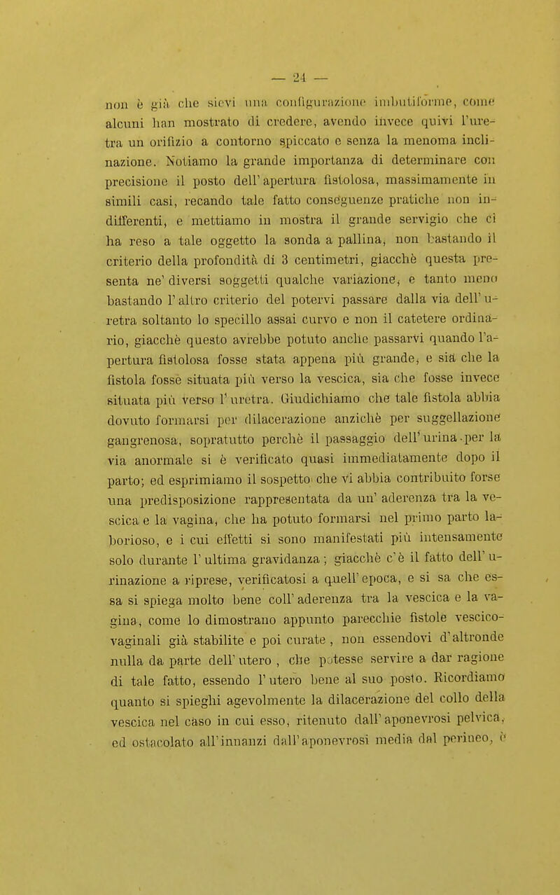 non è giii che sievi uiui coiiCif^urazioiic iiiibulirormo, coinfi alcuni han mostrato di credere, avendo ilivece quivi l'ure- tra un orifizio a contorno appiccato e senza la menoma incli- nazione. Notiamo la grande importanza di determinare con precisione il posto dell' apertura fistolosa, massimamente in simili casi, recando tale fatto conseguenze pratiche non in-^ differenti, e mettiamo in mostra il grande servigio che ci ha reso a tale oggetto la aonda a pallina, non bastando il criterio della profondità di 3 centimetri, giacché questa pre- senta ne' diversi soggetti qualche variazione, e tanto meno bastando l'altro criterio del potervi passare dalla via dell' u-^ retra soltanto lo specillo assai curvo e non il catetere ordina- rio, giacché questo avrebbe potuto anche passarvi quando l'a- pertura fistolosa fosse stata appena più grande, e sia che la fistola fosse situata più verso la vescica, sia che fosse invece situata più verso T uretra. Giudichiamo che tale fistola abbia dovuto formarsi por dilacerazione anziché per suggellazione gangrenosa, sopratutto perchè il passaggio dell*urina.per la via anormale si è verificato quasi immediatamente dopo il parto; ed esprimiamo il sospettoi che vi abbia contribuito forse una predisposizione rappresentata da un' aderenza tra la ve- scica e la vagina, che ha potuto formarsi nel primo parto la^ borioso, e i cui effetti si sono manifestati più intensamente solo durante 1' ultima gravidanza ; giacché c' é il fatto dell' u- rinazione a i-iprese, verificatosi a q,ueir epoca, e si sa che es- sa si spiega molto bene coli' aderenza tra la vescica e la va- gina, come lo dimostrano appunto parecchie fistole vescico- vaginali già stabilite e poi curate , non essendovi d'altronde nulla da parte dell' utero , che potesse servire a dar ragione di tale fatto, essendo l'utero bene al suo poslo. Ricordiamo quanto si spieghi agevolmente la dilacerazione del collo della vescica nel caso in cui esso, ritenuto dall'aponevrosi pelvica,- ed ostacolato all'innanzi dall'aponevrosi media dal perineo, ì<