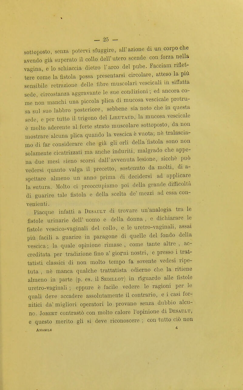 sottoposto, senza potervi sfuggire, air azione di un corpo che avendo già superato il collo dell'utero scende con forza nella vagina, e lo schiaccia dietro l'arco del pube. Facciam riflet- tere come la fìstola possa presentarsi circolare, atteso la più sensibile retrazione delle fibre muscolari vescicali in siffatta sede, circostanza aggravante le sue condizioni; ed ancora co- me non manchi una piccola plica di mucosa vescicale protru- sa sul suo labbro posteriore, sebbene sia noto che in questa sede, e per tutto il trigono del Lieutaud, la mucosa vescicale è molto aderente al forte strato muscolare sottoposto, da non mostrare alcuna plica quando la vescica è vuota; nè tralascia- mo di far considerare che già gli orli della fistola sono non solamente cicatrizzati ma anche induriti, malgrado che appe- na due mesi sieno scorsi dall'avvenuta lesione, sicché può vedersi quanto valga il precetto, sostenuto da molti, di a- spettare almeno un anno prima di decidersi ad applicare la sutura. Molto ci preoccupiamo poi della grande difiìcoltà di guarire tale fìstola e della scelta de' mezzi ad essa con- venienti . Piacque infatti a Desault di trovare un'analogia tra le fìstole urinarie dell' uomo e della donna , e dichiarare le fistole vescico-vaginali del collo, e le uretro-vaginali, assai più facili a guarire in paragone di quelle del fondo della vescica ; la quale opinione rimase , come tante altre , ac- creditata per tradizione fino a' giorni nostri, e presso i trat- tatisti classici di non molto tempo fa sovente vedesi ripe- tuta , nè manca qualche trattatista odierno che la ritiene almeno in parte (p. es. il Sedillot) in riguardo alle fistole uretro-vaginah ; eppure è facile vedere le ragioni per le quali deve accadere assolutamente il contrario, e i casi for- nitici da'migliori operatori lo provano senza dubbio alcu- no. JoBERT contrastò con molto calore l'opinione di Desault, e questo merito gli si deve riconoscere ; con tutto ciò non 4 AMABILE