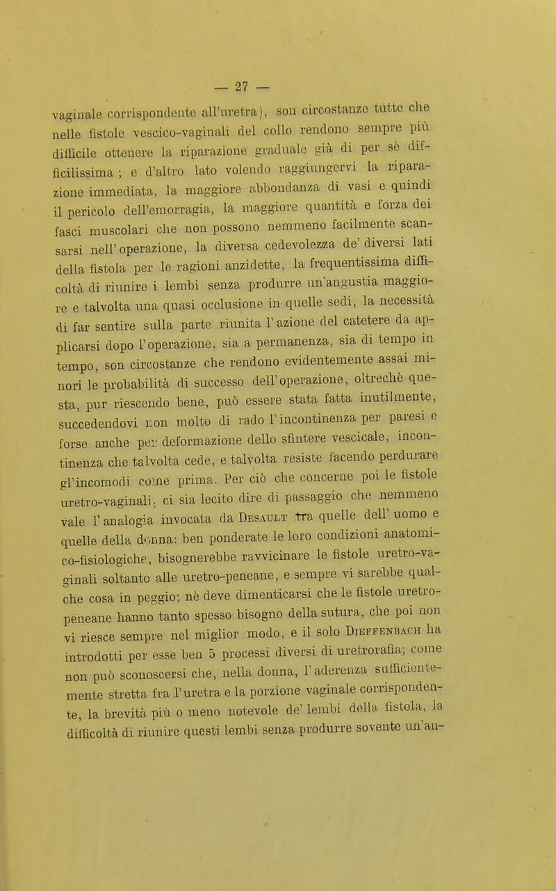 vaginale corrispondente all'uretra), son circostanze tutte che nelle fìstole vescico-vaginali del collo rendono sempi-e più difficile ottenere la riparazione graduale già di per sè dif- ficilissima ; e d'altro lato volendo raggiungervi la ripara- zione immediata, la maggiore abbondanza di vasi e quindi il pericolo dell'emorragia, la maggiore quantità e forza dei fasci muscolari che non possono nemmeno facilmente scan- sarsi nell'operazione, la diversa cedevolezza de'diversi lati della fistola per le ragioni anzidette, la frequentissima diffi- coltà di riunire i lembi senza produrre un'angustia maggio- re e talvolta una quasi occlusione in quelle sedi, la necessità di far sentire sulla parte riunita l'azione del catetere da ap- plicarsi dopo l'operazione, sia a permanenza, sia di tempo in tempo, son circostanze che rendono evidentemente assai mi- nori le probabilità di successo dell'operazione, oltreché que- sta, pur riescendo bene, può essere stata fatta inutilmente, succedendovi con molto di rado l'incontinenza per paresi e forse anche per deformazione dello sfintere vescicale, incon- tinenza che talvolta cede, e talvolta resiste facendo perdurare gl'incomodi come prima. Per ciò che concerne poi le fìstole uretro-vaginali.. ci sia lecito dii^e di passaggio che nemmeno vale r analogia invocata da Dbsault tra quelle dell' uomo e quelle della donna: ben ponderate le loro condizioni anatomi- co-fisiologiche, bisognerebbe ravvicinare le fistole uretro-va- ginali soltanto aUe uretro-peneane, e sempre vi sarebbe qual- che cosa in peggio; nè deve dimenticarsi che le fistole uretro- peneane hanno tanto spesso bisogno della sutura, che poi non vi riesce sempre nel miglior modo, e il solo Dieffenbach ha introdotti per esse ben 5 processi diversi di uretrorafia; come non può sconoscersi che, nella donna, l'aderenza sufficiente- mente stretta fra l'uretra e la porzione vaginale corrisponden- te, la brevità più o meno notevole de' lembi della fistola, la difficoltà di riunire questi lembi senza produrre sovente un'an-