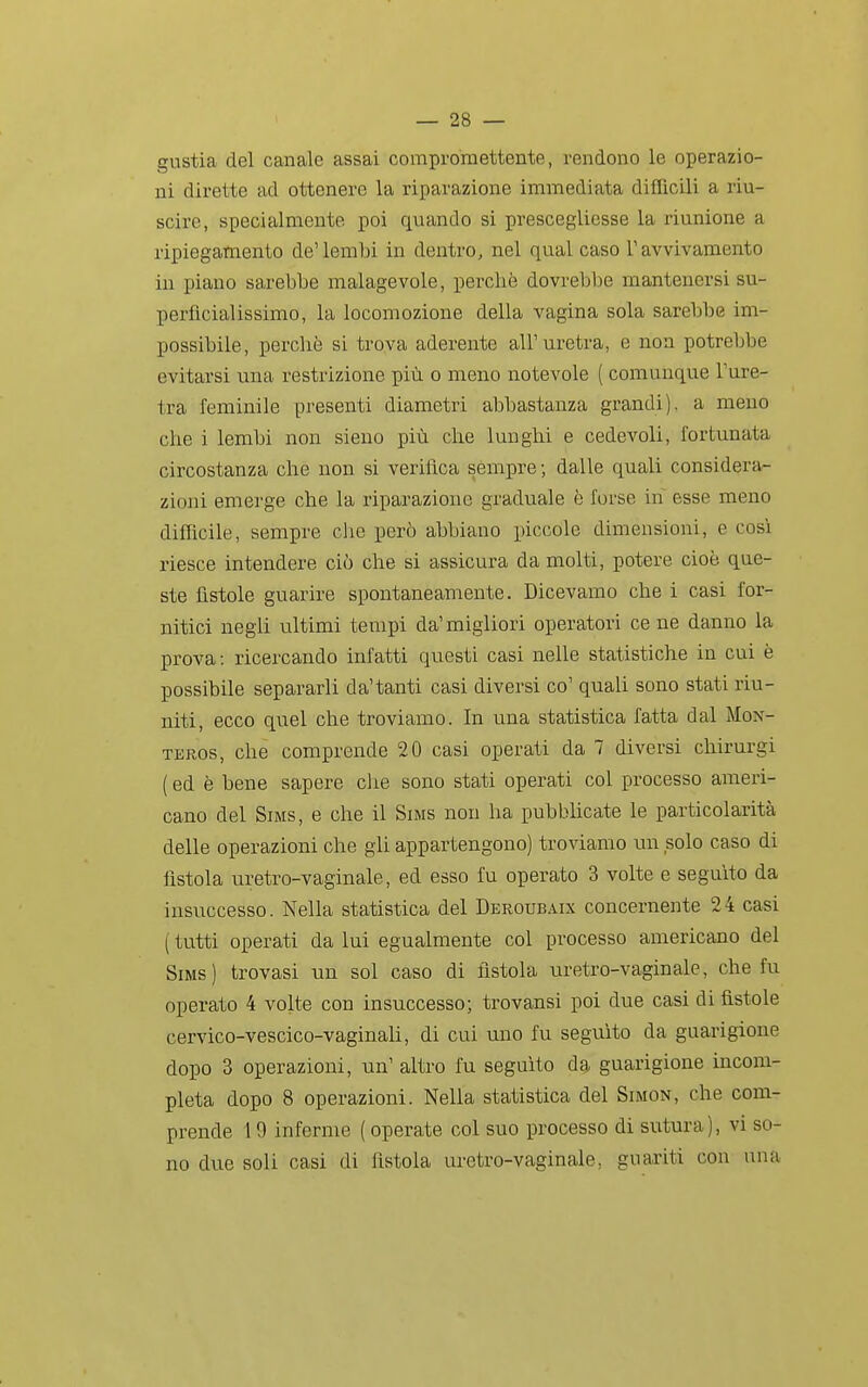 gustia del canale assai compromettente, rendono le operazio- ni dirette ad ottenere la riparazione immediata difficili a riu- scire, specialmente poi quando si prescegliesse la riunione a ripiegamento de'lembi in dentro, nel qual caso ravvivamento in piano sarebbe malagevole, perchè dovrebbe mantenersi su- perfìcialissimo, la locomozione della vagina sola sarebbe im- possibile, perchè si trova aderente all'uretra, e non potrebbe evitarsi una restrizione più o meno notevole ( comunque l'ure- tra feminile presenti diametri abbastanza grandi), a meno che i lembi non sieno più che lunghi e cedevoli, fortunata circostanza che non si verifica sèmpre ; dalle quali considera- zioni emerge che la riparazione graduale è Torse in' esse meno difficile, sempre che però abbiano piccole dimensioni, e cosi riesce intendere ciò che si assicura da molti, potere cioè que- ste fìstole guarire spontaneamente. Dicevamo che i casi for- nitici negli ultimi tempi da'migliori operatori cene danno la prova : ricercando infatti questi casi nelle statistiche in cui è possibile separarli da'tanti casi diversi co' quali sono stati riu- niti, ecco quel che troviamo. In una statistica fatta dal Mon- TEROs, che comprende 20 casi operati da 7 diversi chirurgi ( ed è bene sapere clie sono stati operati col processo ameri- cano del SiMS, e che il Sims non ha pubblicate le particolarità delle operazioni che gli appartengono) troviamo un solo caso di fistola uretro-vaginale, ed esso fu operato 3 volte e seguito da insuccesso. Nella statistica del Deroubaix concernente 24 casi ( tutti operati da lui egualmente col processo americano del Sims) trovasi un sol caso di fistola uretro-vaginale, che fu operato 4 volte con insuccesso; trovansi poi due casi di fìstole cervico-vescico-vaginali, di cui uno fu seguito da guarigione dopo 3 operazioni, un' altro fu seguito d^ guarigione incom- pleta dopo 8 operazioni. Nella statistica del Simon, che com- prende 19 inferme ( operate col suo processo di sutura), vi so- no due soli casi di fìstola uretro-vaginale, guariti con una