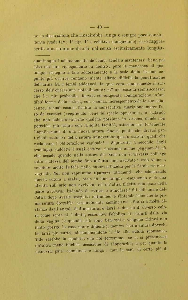 ne la descriziouei che riuscirebbe lunga e sempre poco conclu- dente (vedi tav. 1 fig. 1* e relativa spiegazione), esso rappre- senta una riunione dì orli nel senso esclusivamente longitu- quantunque l'addossamento de'lembi tenda a mantenersi bene pel fatto del loro ripiegamento in dentro, pure la mancanza di qua- lunque sostegno a tale addossamento e la sede della lesione nel punto più declive rendono niente affatto difficile la penetrazione dell'urina fra i lembi addossati, la qual cosa compromette il suc- cesso dell'operazione notabilmente; 3. nel caso di semisuccesso, che è il più probabile, forzata ed esagerata configurazione infun- dibuliforme della fistola, con o senza increspamento delle sue adia- cenze, la qual cosa se facilita la consecutiva guarigione mercè l'u- so de'caustici (scegliendo bene le specie opportune, e badando che non abbia a cadérne qualche porzione in vescica, donde non potrebbe più uscire con la solita faciltà), ostacola però fortemente l'applicazione di una nuova sutura, fino al punto che diversi par- tigiani esclusivi della sutura annoverano questo caso fra quelli che reclamano l'obliterazione vaginale! - Sopratutto il secondo degli svantaggi suddetti è assai cattivo, riuscendo anche peggiore di ciò che accade quando nella sutura del Sims non si traversa coli' ago tutta l'altezza del lembo fino all'orlo non avvivato; esso viene a scuotere molto la fede nella sutura a filzetta per le fistole vescico- vaginali. Noi non sapremmo ripararvi altrimenti, che adoperando questa sutura a scala , ossia in due ranghi , eseguendo cioè una filzeUa sull' orlo non avvivato, ed un' altra filzetta alla base della parte avvivata, badando di stirare e annodare i fili dell' una e del- l'altra dopo averle eseguite entrambe: e s'intende bene che la pri- ma sutura dovrebbe assolutamente cominciarsi e finirsi a molta di- stanza dagli angoli dell'apertura,, e farsi a due fili di diverso colo- re come sopra si è detto, essendovi l'obbligo di ritirarli dalla via della vagina ( e quando i fili sono ben tesi e vengono ritirati non tanto presto, la cosa non è difficile), mentre l'altra sutura dovreb- be farsi più corta, abbandonandone il filo alla caduta spontanea. Tale sarebbe la condotta che noi terremmo, se ci si presentasse un' altra meno infelice occasione di adoperarla ; e per quanto la manovra paia complessa e lunga , non lo sarà di certo più di