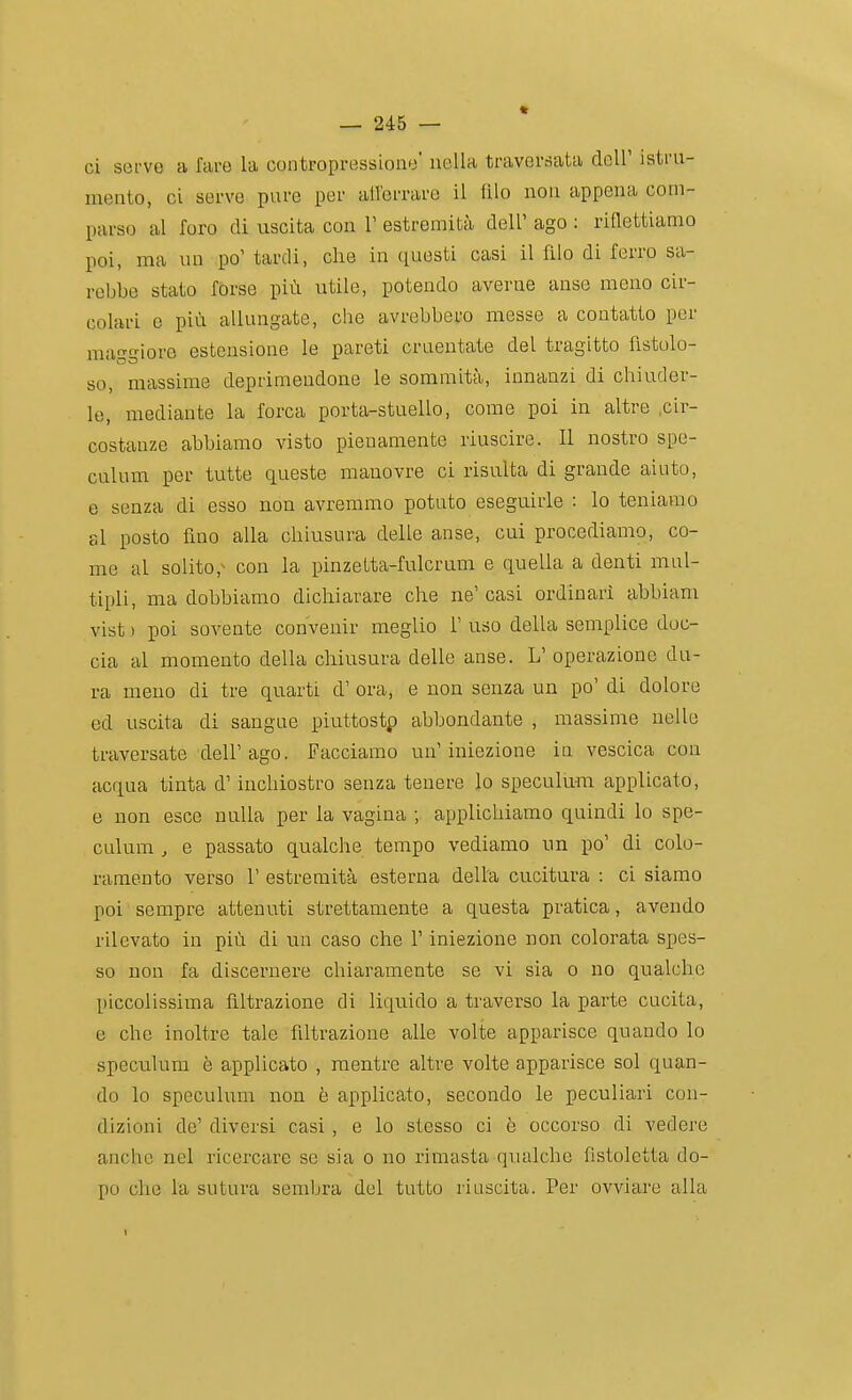 ci serve a fare la contropressione' nella traversata dell' istru- mento, ci serve pure per all'errare il lìlo non appena com- parso al foro di uscita con V estremità dell' ago : riflettiamo poi, ma un po' tardi, clie in questi casi il filo di ferro sa- rebbe stato forse più utile, potendo averne anse meno cir- colari e più allungate, che avrebbero messe a contatto per mai?giore estensione le pareti cruentate del tragitto fistolo- so, massime deprimendone le sommità, innanzi di chiuder- le, mediante la forca porta-stuello, come poi in altre .cir- costanze abbiamo visto pienamente riuscire. II nostro spe- culum per tutte queste manovre ci risulta di grande aiuto, e senza di esso non avremmo potuto eseguirle : lo teniamo al posto fino alla chiu.sura delle anse, cui procediamo, co- me al solito,^ con la pinzetta-fulcrum e quella a denti mul- tipli, ma dobbiamo dichiarare che ne' casi ordinari abbiam vist ) poi sovente convenir meglio 1' uso della semplice doc- cia al momento della chiusura delle anse. L' operazione du- ra meno di tre quarti d' ora, e non senza un po' di dolore ed uscita di sangue piuttostp abbondante , massime nello traversate dell'ago. Facciamo un'iniezione in vescica con acqua tinta d'inchiostro senza tenere lo speculu-m applicato, e non esce nulla per la vagina ; applichiamo quindi lo spe- culum , e passato qualche tempo vediamo un po' di colo- ramento verso r estremità esterna della cucitura : ci siamo poi sempre attenuti strettamente a questa pratica, avendo rilevato in più di un caso che l'iniezione non colorata spes- so non fa discernere chiaramente se vi sia o no qualche piccolissima filtrazione di liquido a traverso la parte cucita, e che inoltre tale filtrazione alle volte apparisce quando lo speculum è applicato , mentre altre volte apparisce sol quan- do lo speculum non è applicato, secondo le peculiari con- dizioni de' diversi casi , e lo stesso ci è occorso di vedere anche nel ricercare se sia o no rimasta qualche fistoletta do- po che la sutura sembra del tutto riuscita. Per ovviare alla I