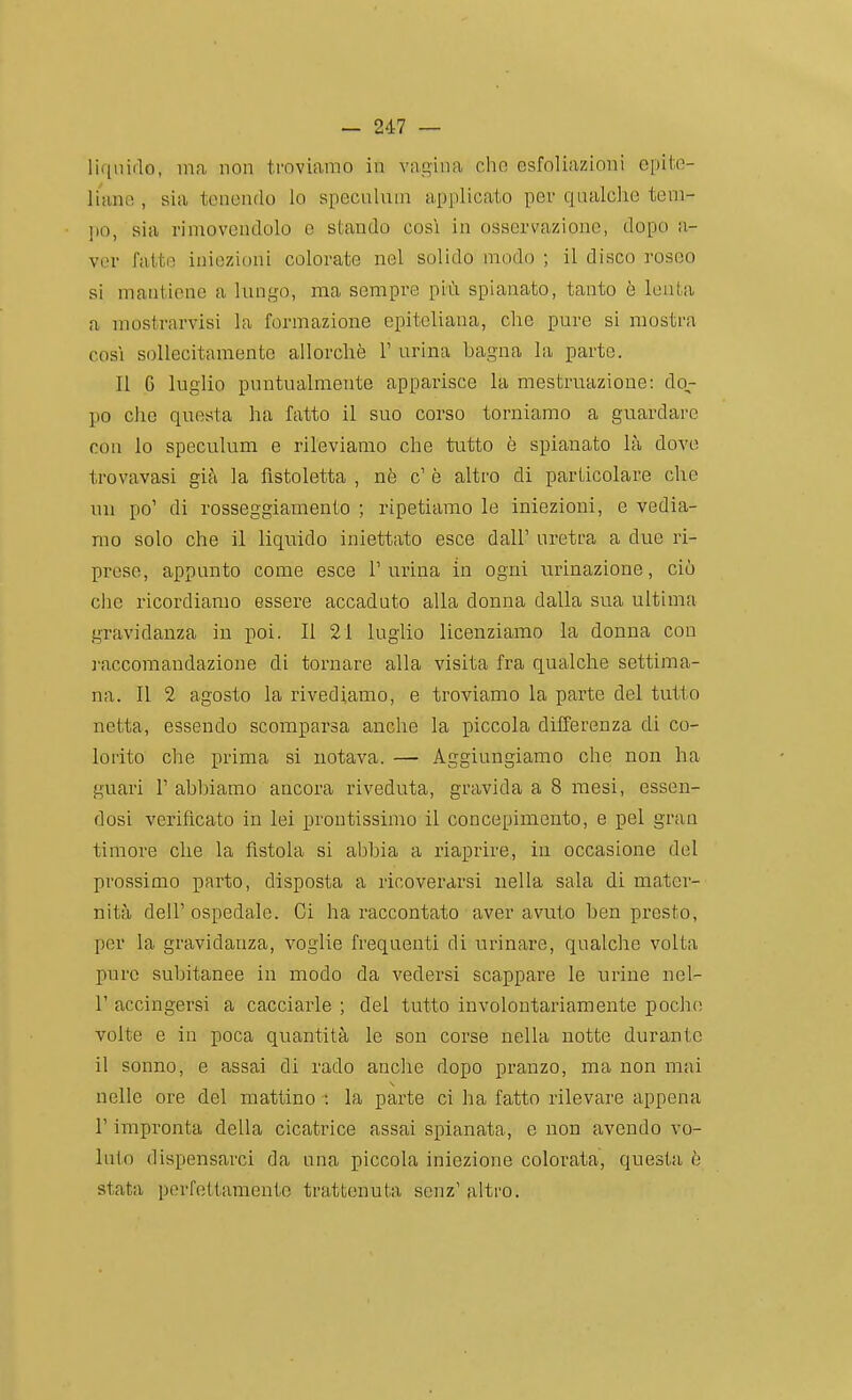 liquido, ma non troviamo in vagina cho esfoliazioni epite- liano , sia tonondo io specnluni applicato per qnalche tem- jio, sia vimovendolo e stando cosi in osservazione, dopo a- vor fatto iniezioni colorate nel solido modo ; il disco roseo si mantiene a Inngo, ma sempre più spianato, tanto è lenta a mostrarvisi la formazione epiteliana, che pure si mostra cosi sollecitamente allorché T urina bagna la parte. Il 6 luglio puntualmente apparisce la mestruazione: do- po clic questa ha fatto il suo corso torniamo a guardare con Io speculum e rileviamo che tutto è spianato là dove trovavasi già la fistoletta , nè c' è altro di particolare che un po' di rosseggiamento ; ripetiamo le iniezioni, e vedia- mo solo che il liquido iniettato esce dall' uretra a due ri- prese, appunto come esce 1' urina in ogni urinazione, ciò che ricordiamo essere accaduto alla donna dalla sua ultima gravidanza in poi. Il 21 luglio licenziamo la donna con raccomandazione di tornare alla visita fra qualche settima- na. Il 2 agosto la rivediamo, e troviamo la parte del tutto netta, essendo scomparsa anche la piccola differenza di co- lorito che prima si notava. — Aggiungiamo che non ha guari r abbiamo ancora riveduta, gravida a 8 mesi, essen- dosi verificato in lei prontissimo il concepimento, e pel gran timore che la fìstola si abbia a riaprire, in occasione del prossimo parto, disposta a ricoverarsi nella sala di mater- nità dell'ospedale. Ci ha raccontato aver avuto ben presto, per la gravidanza, voglie frequenti di urinare, qualche volta pure subitanee in modo da vedersi scappare le urine nel- r accingersi a cacciarle ; del tutto involontariamente poche; volte e in poca quantità le son corse nella notte durante il sonno, e assai di rado anche dopo pranzo, ma non mai nelle ore del mattino : la parte ci ha fatto rilevare appena r impronta della cicatrice assai spianata, e non avendo vo- luto dispensarci da una piccola iniezione colorata, questa è stata perfettamente trattenuta senz' altro.