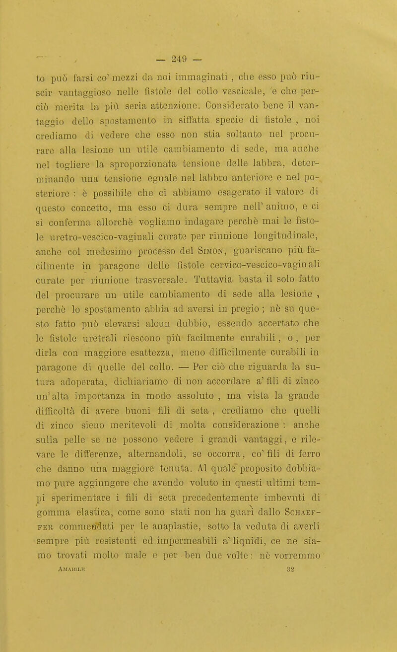 lo può farai co' mezzi da. noi immaginati , che esso può riu- scir vantaggioso nello fistolo del collo vescicale, 'e che per- ciò merita la piCi seria attenzione. Considerato bene il van- taggio dello spostamento in siffatta specie di fìstole , noi crediamo di vedere che esso non stia soltanto nel procu- rare alla lesione un utile cambiamento di sede, ma anche nel togliere la sproporzionata tensione delle labbra, deter- minando una tensione eguale nel labbro anteriore e nel po- steriore : è possibile che ci abbiamo esagerato il valore di questo concetto, ma esso ci dura sempre nell'animo, e ci si conferma .allorché vogliamo indagare perchè mai le fìsto- le uretro-vescico-vaginali curate per riunione longitudinale, anche col medesimo processo del Simon, guariscano più fa- cilmente in paragone delle fìstole cervico-vescico-vagiu ali curate per riunione trasversale. TuttaAaa basta il solo fatto del procurare un utile cambiamento di sede alla lesione , perchè lo spostamento abbia ad aversi in pregio ; nè su que- sto fatto può elevarsi alcun dubbio, essendo accertato che le fistole uretrali riescono più facilmente curabili, o , per dirla con maggiore esattezza, meno difficilmente curabili in paragone di quelle del collo. — Per ciò che riguarda la su- tura adoperata, dichiariamo di non accordare a'fili di zinco un'alta importanza in modo assoluto , ma vista la grande difficoltà di avere buoni fili di seta , crediamo che quelli di zinco sieno meritevoli di molta considerazione : anche sulla pelle se ne possono vedere i grandi vantaggi, e rile- vare le differenze, alternandoli, se occorra, co'fili di ferro che danno una maggiore tenuta. Al quale'proposito dobbia- mo pure aggiungere che avendo voluto in questi ultimi tem- pi sperimentare i fili di seta precedentemente imbevuti di gomma elastica, come sono stati non ha guari dallo Schaef- FER commendati per le anaplastie, sotto la veduta di averli sempre più resistenti ed.impermeabili a'liquidi, ce ne sia- mo trovati mollo male e per ben due volte: nè vorremmo Am.\uili{ 32