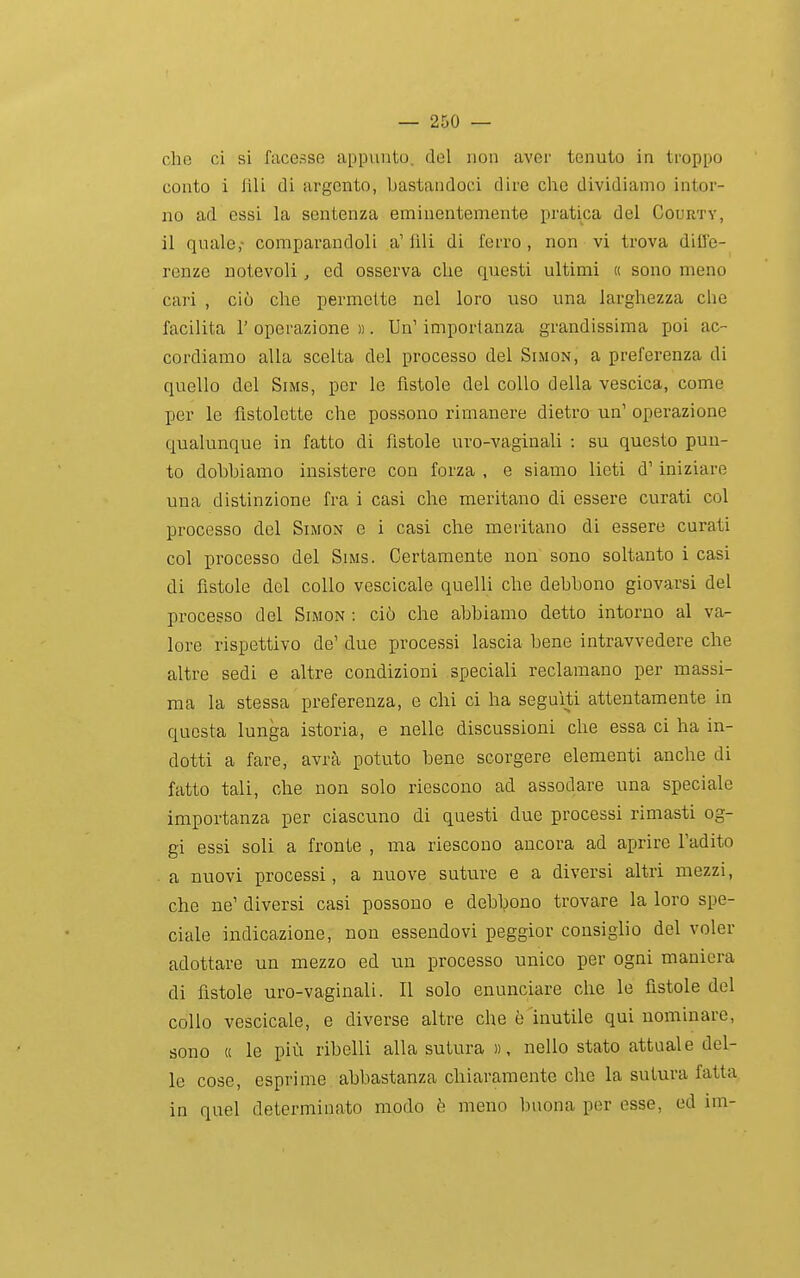 che ci si facesse appunto, del non aver tenuto in troppo conto i fili di argento, bastandoci dire che dividiamo intor- no ad essi la sentenza eminentemente pratica del Courtv, il quale,- comparandoli a' fili di ferro , non vi trova diffe- renze notevoli, ed osserva che questi ultimi « sono meno cari , ciò che permette nel loro uso una larghezza che facilita l'operazione)). Un'importanza grandissima poi ac- cordiamo alla scelta del processo del Simon, a preferenza di quello del Sims, per le fistole del collo della vescica, come per le fistolotte che possono rimanere dietro un' operazione qualunque in fatto di fistole uro-vaginali : su questo pun- to dobbiamo insistere con forza , e siamo lieti d' iniziare una distinzione fra i casi che meritano di essere curati col processo del Simon e i casi che meritano di essere curati col processo del Sims. Certamente non sono soltanto i casi di fìstole del collo vescicale quelli che debbono giovarsi del processo del Simon : ciò che abbiamo detto intorno al va- lore rispettivo de' due processi lascia bene intravvedere che altre sedi e altre condizioni speciali reclamano per massi- ma la stessa preferenza, e chi ci ha seguiti attentamente in questa lunga istoria, e nelle discussioni che essa ci ha in- dotti a fare, avrà potuto bene scorgere elementi anche di fatto tali, che non solo riescono ad assodare una speciale importanza per ciascuno di questi due processi rimasti og- gi essi soli a fronte , ma riescono ancora ad aprire l'adito a nuovi processi, a nuove suture e a diversi altri mezzi, che ne' diversi casi possono e debbono trovare la loro spe- ciale indicazione, non essendovi peggior consiglio del voler adottare un mezzo ed un processo unico per ogni maniera di fistole uro-vaginali. II solo enunciare che le fistole del collo vescicale, e diverse altre che è inutile qui nominare, sono « le più ribelli alla sutura )), nello stato attuale del- le cose, esprime abbastanza chiaramente che la sutura fatta in quel determinato modo è meno buona por esse, ed im-