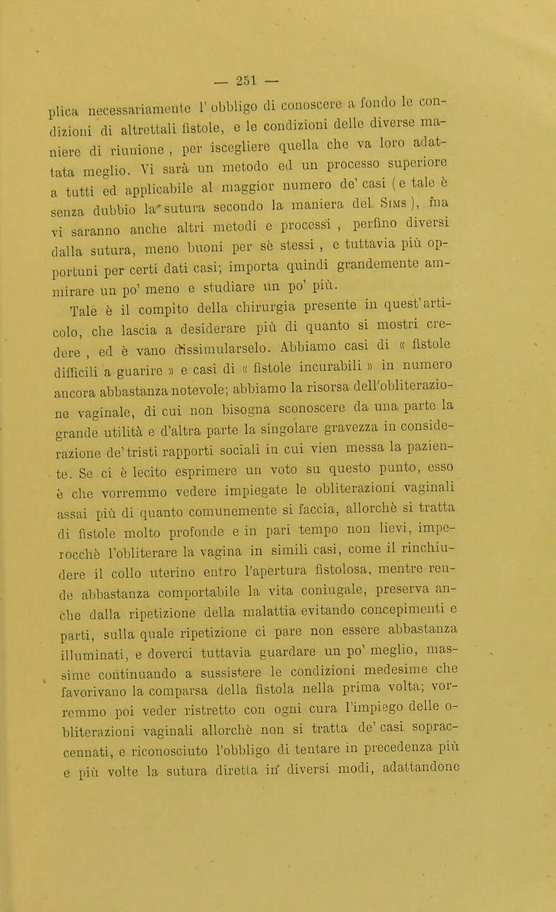 plica necessariamente V obbligo di conoscere a fondo le con- dizioni di altrettali fistole, e le condizioni delle diverse ma- niere di riunione , per iscegllere qiiella che va loro adat- tata meglio. Vi sarà un metodo ed un processo superiore a tutti ed applicabile al maggior numero de' casi ( e tale è senza dubbio la'sutura secondo la maniera del Sims), ina vi saranno anche altri metodi e processi , perfino diversi dalla sutura, meno buoni per sè stessi , e tuttavia più op- portuni per certi dati casi; importa quindi grandemente am- mirare un po' meno e studiare un po' più. Tale è il compito della chirurgia presente in quest'arti- colo, che lascia a desiderare più di quanto si mostri cre- dere , ed è vano dissimularselo. Abbiamo casi di « fìstole difficili a guarire » e casi di « fìstole incurabili « in numero ancora abbastanza notevole; abbiamo la risorsa dell'obliterazio- ne vaginale, di cui non bisogna sconoscere da una parte la grande utilità e d'altra parte la singolare gravezza in conside- razione de'tristi rapporti sociali in cui vien messa la pazien- te. Se ci è lecito esprimere un voto su questo punto, esso è che vorremmo vedere impiegate le obliterazioni vaginali assai più di quanto comunemente si faccia, allorché si tratta di fìstole molto profonde e in pari teiupo non lievi, impe- rocché l'obliterare la vagina in simili casi, come il rinchiu- dere il collo uterino entro l'apertura fistolosa, mentre ren- de abbastanza comportabile la vita coniugale, preserva an- che dalla ripetizione della malattia evitando concepimenti e parti, sulla quale ripetizione ci pare non essere abbastanza illuminati, e doverci tuttavia guardare un po' meglio, mas- sime continuando a sussistere le condizioni medesime che favorivano la comparsa della fìstola nella prima volta; vor- remmo poi veder ristretto con ogni cura l'impiego delle o- bliterazioni vaginali allorché non si tratta de' casi soprac- cennati, e riconosciuto l'obbligo di tentare in precedenza più e più volte la sutura diretla ih diversi modi, adattandone