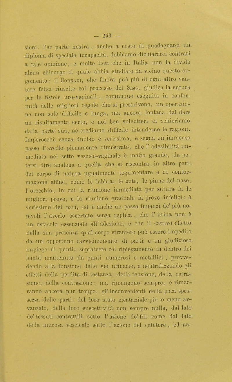 sioni. Per parte nostra, anche a costo di guadagnarci un diploma di speciale incapacità, dobbiamo dichiararci contrari a tale opinione, e molto lieti che in Italia non la divida alcun chirurgo il quale abbia studiato da vicino questo ar- gomento : il Corradi, che finora può più di ogni altro van- tare felici riuscite col processo del Sims, giudica la sutura per le fìstole uro-vaginali , comunque eseguita in confor- mità delle migliori regole che si prescrivono, un'operazio- ne non solo ■difficile e lunga, ma ancora lontana dal dare un risultaraento certo, e noi ben volentieri ci schieriamo dalla parte sua, nò crediamo difficile intenderne le ragioni. Imperocché senza dubbio è verissimo, e segua un immenso passo l'avello pienamente dimostrato, che 1'adesibilità im- mediata nel setto vescico-vaginale è molto grande, da po- tersi dire analoga a quella che si riscontra in altre parti del corpo di natura ugualmente tegumentare e di confor- mazione affine, come le labbra, le gote, le pinne del naso, r orecchio, in cui la riunione immediata per sutura fa le migliori prove, e la riunione graduale fa prove infelici ; è verissimo del pari, ed è anche un passo innanzi de'più no- tevoli r averlo accertato senza replica , che T urina non è un ostacolo essenziale all' adesione, e che il cattivo éfletto della sua presenza qual corpo straniero può essere impedito da un opportuno ravvicinamento di parti e un giudizioso impiego di punti, sopratutto col ripiegamento in dentro dei lembi mantenuto da punti numerosi e metallici , provve- dendo alla funzione delle vie urinarie, e neutralizzando gli cH'etti della perdita di sostanza, della tensione, della retra- zione, della contrazione: ma rimangono sempre, e rimar- ranno ancora pur troppo, gì' inconvenienti della poca spes- sezza delle parti, del loro stato cicatriziale più o meno av- vanzato, della loro suscettività non sempre nulla, dal lato de' tessuti contrattili sotto l'azione de' fili come dal lato della mucosa vescicale sotto 1' azione del catetere , ed an-