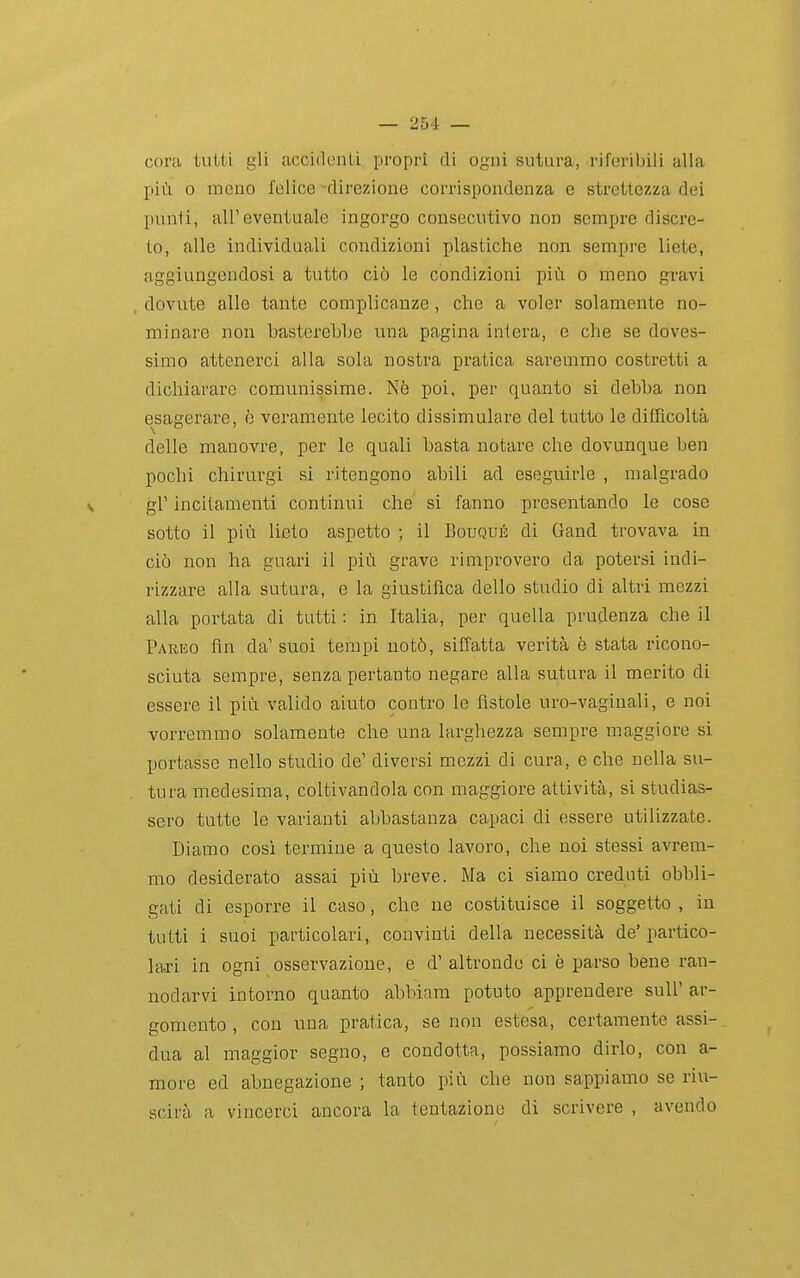coni tutti gli accidenti propri di ogni sutura, riferibili alla più 0 meno felice -direzione corrispondenza e strettezza dei punti, all'eventuale ingorgo consecutivo non sempre discre- to, alle individuali condizioni plastiche non sempre liete, aggiungendosi a tutto ciò le condizioni più o meno gravi , dovute alle tante complicanze , che a voler solamente no- minare non basterebbe una pagina intera, e che se doves- simo attenerci alla sola nostra pratica saremmo costretti a dichiarare comunissime. Nè poi, per quanto si debba non esagerare, è veramente lecito dissimulare del tutto le diiTicoltà delle manovre, per le quali basta notare che dovunque ben pochi chirurgi si ritengono abili ad eseguirle , malgrado gV incitamenti continui che si fanno presentando le cose sotto il più lieto aspetto ; il Bouqué di Gand trovava in ciò non ha guari il più grave rimprovero da potersi indi- rizzare alla sutura, e la giustifica dello studio di altri mezzi alla portata di tutti : in Italia, per quella prudenza che il Pareo fin da' suoi tempi notò, siffatta verità è stata ricono- sciuta sempre, senza pertanto negare alla sutura il merito di essere il più valido aiuto contro le fistole uro-vaginali, e noi vorremmo solamente che una larghezza sempre maggiore si portasse nello studio de' diversi mezzi di cura, e che nella su- tura medesima, coltivandola con maggiore attività, si studias- sero tutte le varianti abbastanza capaci di essere utilizzate. Diamo cosi termine a questo lavoro, che noi stessi avrem- mo desiderato assai più breve. Ma ci siamo creduti obbli- gati di esporre il caso, che ne costituisce il soggetto, in tutti i suoi particolari, convinti della necessità de'partico- la-ri in ogni osservazione, e d' altronde ci è parso bene ran- nodarvi intorno quanto abbiara potuto apprendere suU' ar- gomento , con una pratica, se non estesa, certamente assi- dua al maggior segno, e condotta, possiamo dirlo, con a- more ed abnegazione ; tanto più che non sappiamo se riu- scirà a vincerci ancora la tentazione di scrivere , avendo