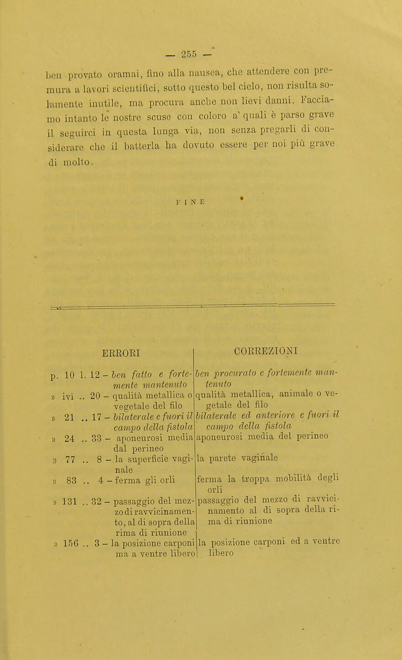 ben provato oramai, fino alla nausea, che attendeva con pre- mura a lavori scientifici, sotto questo bel cielo, non risulta so- lamente inutile, ma procura anche non lievi danni. Faccia- mo intanto lo' nostre scuse con coloro a' quali fe parso grave il seguirci in questa lunga via, non senza pregarli di con- siderare che il batterla ha dovuto essere per noi più grave di molto. FINE ERRORI p. 10 1. 12 - ben fatto e forte- mente mantenuto 1) ivi .. 20 - qualità metallica o vegetale del filo 17 - Uìa terale e fuori il campo della fistola 33 - aponeurosi media dal perineo 8 - la superficie vagì naie . 4 - ferma gli orli « 21 « 24 ì) 77 fl 83 « 131 » 156 32 - passaggio del mez zo di ravvicinamen to, al di sopra della rima di riunione 3 - la posizione carponi ma a ventre libero CORREZIONI ben procurato e fortemente man- tenuto qualità metallica, animale o ve- getale del filo bilaterale ed anteriore e fuori il campo della fistola aponeurosi media del perineo la parete vaginale ferma la troppa mobilità degli orli passaggio del mezzo di ravvici- namento al di sopra della ri- ma di riunione la posizione carponi ed a ventre libero