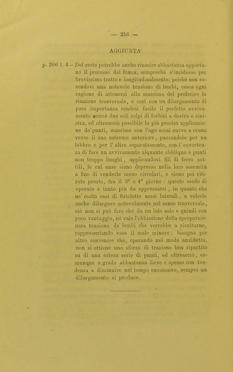 — 25G — AGGIUNTA- p. 206 1.4- Del resto potrebbe anche riuscire abbastanza opportu- no il processo del Simon, semprechè s'incidesse per brevissimo tratto e longitudinalmente; poicliè non es- sendovi una notevole tensione di lembi, cessa ogni ragione di attenersi alla massima del preferire la riunione trasversale, e così con un dilargamento di poca importanza rendesi facile il perfetto avviva- mento mercè due soli colpi di forbici a destra e sini- stra, ed oltreacciò possibile la piii XJvecisa applicazio- ne de'punti, massime con l'ago assai curvo a cruna verso il suo estremo anteriore, passandolo per un labbro e per 1' altro separatamente, con 1' avverten- za di fare un avvivamento alquanto obbliquo e punti non troppo lunghi , applicandovi fili di ferro sot- tili, le cui anse sieno depresse nella loro sommità a fine di renderle meno circolari, e sieno poi riti- rate presto, fra il 3 e 4 giorno : questo modo di operare è tanto più da apprezzarsi , in quanto che ne' molti casi di flstolette assai laterali , a volerle anche dilargare notevolmente nel senso trasversale, ciò non si può fare che da un lato solo e quindi con poco vantaggio, nè vale l'obbiezione della sproporzio- nata tensione de' lembi che verrebbe a risultarne, rappresentando essa il male minore ; bisogna per altro convenire che, operando nel modo anzidetto, non si ottiene uno sforzo di trazione ben ripartito su di una estesa serie di punti, ed olti-eacciò, co- munque a grado abbastanza lieve e spesso con ten- denza a diminuire nel tempo successivo, sempre un dilargamento si produce.