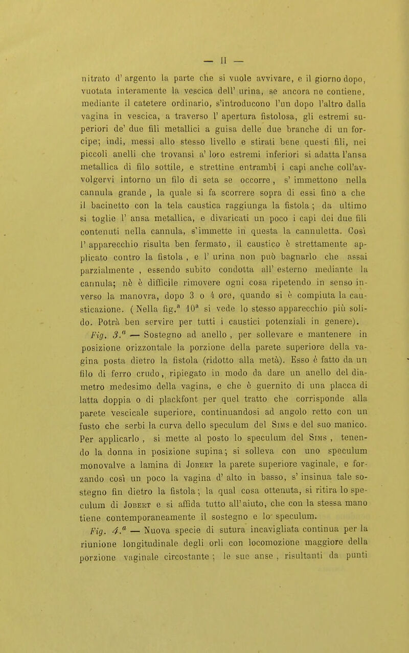 vuotata interamente la vescica dell' urina, se ancora ne contiene, mediante il catetere ordinario, s'introducono l'un dopo l'altro dalla vagina in vescica, a traverso 1' apertura fistolosa, gli estremi su- periori de' due fili metallici a guisa delle due branche di un for- cipe; Indi, messi allo stesso livello e stirati bene questi fili, nei piccoli anelli che trovansi a' loro estremi inferiori si adatta l'ansa metallica di filo sottile, e strettine entrambi i capi anche coU'av- volgervi intorno un filo di seta se occorre , s' immettono nella cannula grande , la quale si fa scorrere sopra di essi fino a che il bacinetto con la tela caustica raggiunga la fistola ; da ultimo si toglie r ansa metallica, e divaricati un poco i capi dei due fili contenuti nella cannula, s'immette in questa la cannuletta. Cos'i l'apparecchio risulta ben fermato, il caustico è strettamente ap- plicato contro la fistola , e 1' urina non può bagnarlo che assai parzialmente , essendo subito condotta all' esterno mediante la cannula; nè è difficile rimovere ogni cosa ripetendo in senso in- verso la manovra, dopo 3 o 4 ore, quando si è compiuta la cau- sticazione. (Nella fig. 10 si vede lo stesso apparecchio più soli- do. Potrà ben servire per tutti i caustici potenziali in genere). Fig. 3. — Sostegno ad anello , per sollevare e mantenere in posizione orizzontale la porzione della parete superiore della va- gina posta dietro la fistola (ridotto alla metà). Esso è fatto da un filo di ferro crudo, ripiegato in modo da dare un anello del dia- metro medesimo della vagina, e che è guernito di una placca di latta doppia o di plackfont per quel tratto che corrisponde alla parete vescicale superiore, continuandosi ad angolo retto con un fusto che serbi la curva dello speculum del Sms e del suo manico. Per applicarlo , si mette al posto lo speculum del Si.ms , tenen- do la donna in posizione supina; si solleva con uno speculum monovalve a lamina di Jobert la parete superiore vaginale, e for- zando COSI un poco la vagina d' alto in basso, s'insinua tale so- stegno fin dietro la fistola ; la qual cosa ottenuta, si ritira lo spe- culum di JoBEKT e si affida tutto all'aiuto, che con la stessa mano tiene contemporaneamente il sostegno e lo- speculum. Fig. 4.'^ — Nuova specie di sutura incavigliata continua per la riunione longitudinale degli orli con locomozione maggiore della porzione vaginale circostante ; le sue anse , risultanti da punti